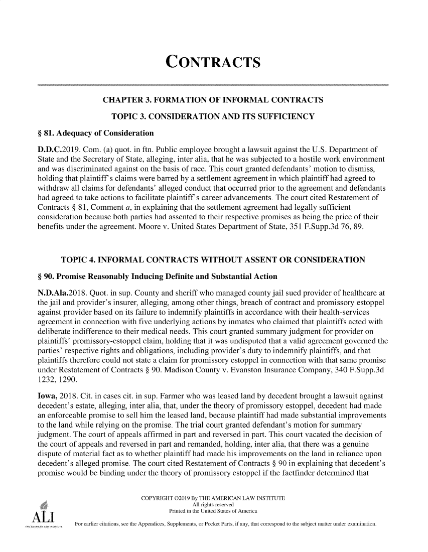 handle is hein.ali/contract0188 and id is 1 raw text is: 





                                   CONTRACTS



                  CHAPTER 3. FORMATION OF INFORMAL CONTRACTS

                    TOPIC   3. CONSIDERATION AND ITS SUFFICIENCY

§ 81. Adequacy  of Consideration

D.D.C.2019.  Com. (a) quot. in ftn. Public employee brought a lawsuit against the U.S. Department of
State and the Secretary of State, alleging, inter alia, that he was subjected to a hostile work environment
and was discriminated against on the basis of race. This court granted defendants' motion to dismiss,
holding that plaintiff's claims were barred by a settlement agreement in which plaintiff had agreed to
withdraw all claims for defendants' alleged conduct that occurred prior to the agreement and defendants
had agreed to take actions to facilitate plaintiff's career advancements. The court cited Restatement of
Contracts § 81, Comment a, in explaining that the settlement agreement had legally sufficient
consideration because both parties had assented to their respective promises as being the price of their
benefits under the agreement. Moore v. United States Department of State, 351 F.Supp.3d 76, 89.



       TOPIC  4. INFORMAL CONTRACTS WITHOUT ASSENT OR CONSIDERATION

§ 90. Promise Reasonably  Inducing Definite and Substantial Action

N.D.Ala.2018. Quot. in sup. County and sheriff who managed county jail sued provider of healthcare at
the jail and provider's insurer, alleging, among other things, breach of contract and promissory estoppel
against provider based on its failure to indemnify plaintiffs in accordance with their health-services
agreement in connection with five underlying actions by inmates who claimed that plaintiffs acted with
deliberate indifference to their medical needs. This court granted summary judgment for provider on
plaintiffs' promissory-estoppel claim, holding that it was undisputed that a valid agreement governed the
parties' respective rights and obligations, including provider's duty to indemnify plaintiffs, and that
plaintiffs therefore could not state a claim for promissory estoppel in connection with that same promise
under Restatement of Contracts § 90. Madison County v. Evanston Insurance Company, 340 F.Supp.3d
1232, 1290.

Iowa, 2018. Cit. in cases cit. in sup. Farmer who was leased land by decedent brought a lawsuit against
decedent's estate, alleging, inter alia, that, under the theory of promissory estoppel, decedent had made
an enforceable promise to sell him the leased land, because plaintiff had made substantial improvements
to the land while relying on the promise. The trial court granted defendant's motion for summary
judgment. The court of appeals affirmed in part and reversed in part. This court vacated the decision of
the court of appeals and reversed in part and remanded, holding, inter alia, that there was a genuine
dispute of material fact as to whether plaintiff had made his improvements on the land in reliance upon
decedent's alleged promise. The court cited Restatement of Contracts § 90 in explaining that decedent's
promise would be binding under the theory of promissory estoppel if the factfinder determined that


                            COPYRIGHT 02019 By THE AMERICAN LAW INSTITUTE
                                          All rights reserved
                                    Printed in the United States of America
          For earlier citations, see the Appendices, Supplements, or Pocket Parts, if any, that correspond to the subject matter under examination.


