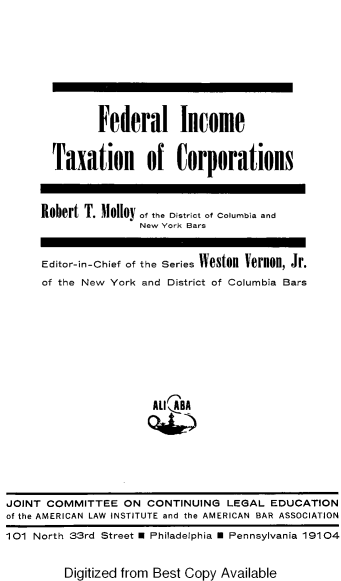 handle is hein.ali/fitoc0001 and id is 1 raw text is: 






         Federal Income

  Taxation of Corporations


Robert T. Molloy ,.he ostrict of Coumbia and
               New York Bars

Editor-in-Chief of the Series IVeston Vernon, Jr.
of the New York and District of Columbia Bars







                 ALI ABA


Digitized from Best Copy Available


JOINT COMMITTEE   ON  CONTINUING  LEGAL  EDUCATION
of the AMERICAN LAW INSTITUTE and the AMERICAN BAR ASSOCIATION
101 North 33rd Street U Philadelphia U Pennsylvania 19104


