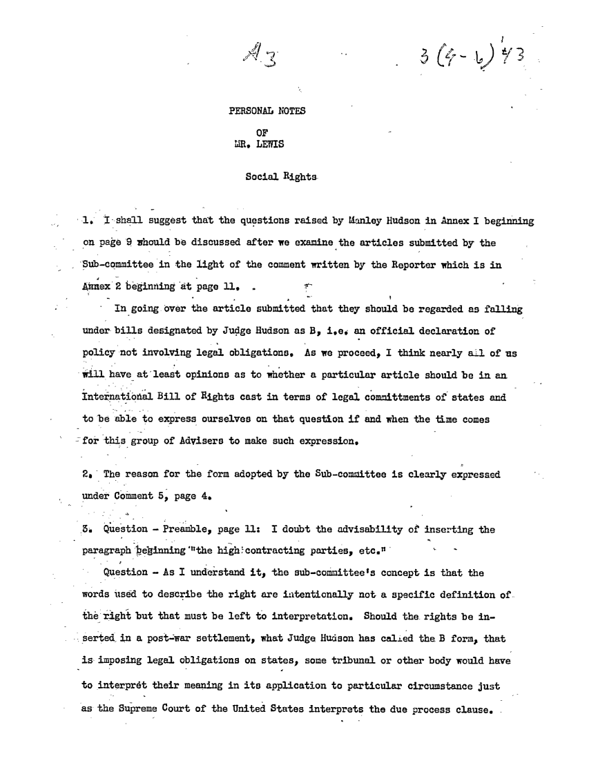 handle is hein.ali/hrbor605119 and id is 1 raw text is: A7y
PERSONAL NOTES
OF
MR, LEWIS
Social Rights
I,, ! shall suggest that the questions raised by Manley Hudson in Annex I beginning
on page 9 whould be discussed after we examine the articles submitted by the
Sub-committee in the light of the comment written by the Reporter which is in
Aimex 2 begining 'at page 11.
In going over the article submitted that they should be regarded as falling
under bills designated by Judge Hudson as B, i.e. an official declaration of
policy not involving legal obligations. As we proceed, I think nearly a-l of us
will have at least opinions as to whether a particular article should be in an
Internatiowl Bill of Rights cast in terms of legal committments of states and
to be able to express ourselves on that question if and when the time comes
for this group of Advisers to make such expression.
2, The reason for the form adopted by the Sub-comoittee is clearly expressed
under Comment 5, page 4.
5. Question - Preamble, page U1: I doubt the advisability of inserting the
paragraph belinning the high'contracting parties, etc.'
Question - As I understand it, the sub-committee's concept is that the
words use6d to describe the right are i.itentionally not a specific definition of--
theright but that must be left to interpretation. Should the rights be in-
serted in a post-war settlementp what Judge Hudson has cal±ed the B form., that
is imposing legal obligations on states, some tribunal or other body would have
to interprdt their meaning in its application to particular circumstance just
as the Supreme Court of the United States interprets the due process clause.


