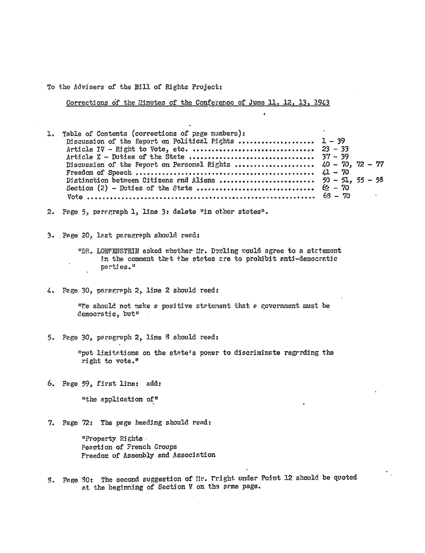 handle is hein.ali/hrbor605123 and id is 1 raw text is: To the Advisers of the Bill of Rights Project:

Corrections 6f the Vinutes of the Conference of June 11, 12, 13, 1943

1. Table of Contents (corrections of page nuimbers):
Discussion of the Report on Political Fights ....................
Article -V - Right to Vote, etc ...........................
Article X - Duties of the State      .................................
Discussion of the Peport on Personal Rights    ...................
Freedom of Speech ...............................................
Distinction between Citizens end Aliens .........................
Section (2) - Duties of the State ...............................
Vote             ............................................................

1 - 39
23 - 33
37 - 39
40 - 70, 72 - 77
41 - 70
50 - 51, 55 - 58
68 - 70
68 - 70

2. Page 5, peregraph 1, line 3: delete in other states.
3. Ppge 20, last paragraph should reed:
DR. LOEWEISTEIN asked whether Mr. Dopling would agree to a strtement
in the comment thet the stotes cre to prohibit antJ-democratic
parti es.1'
k. Page 30, paragrph 2, line 2 should reed:

tWe should not make a positive statenent
democratic, but
5. Page 30, peragraph 2, line 8 should read:

put lmitntions on the state's power
right to vote.

that a government must be

to discriminate regrrding the

6. Page 59, first line: add:
the application of
7. Page 72: The page heeding should read:
Property Rights
Reaction of Grench roups
Freedom of Assembly and Association
5. Page 80: The second suggestion of Mr. V'right under Point 12 should be quoted
at the beginning of Section V on the sme page,


