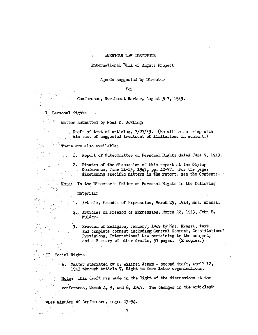 handle is hein.ali/hrbor605125 and id is 1 raw text is: AMERICAN LAW INSTITUTE
International Bill of Rights Project
Agenda suggested by Director
for
Conference, Northeast Harbor, August 3-7, 1943.
I Personal Rights
Matter submitted by Noel T. Dowling:
Draft of text of articles, 7/27/43. (He will also bring with
him text of suggested treatment of limitations in comment.)
--There are also available:
1,, Report of Subcommittee on Personal Rights dated June 7, 1943.
2. Minutes of the discussion of this report at the Skytop
Conference, June 11-13, 1943, pp. 40-77. For the pages
discussing specific matters in the report, see the Contents.
Note: In the Directors folder on Personal Rights is the following
material:
-.1. Article, Freedom of Expression, Merch 25, 1943, Mrs. Krassa.
2.. Articles on Freedom of Expression, March 22, 1943, John E.
Mulder.
3. Freedom of Religion, January, 1943 by Mrs. Krassa, text
and complete comment including General Comment, Constitutional
Provisions, International Law pertaining to the subject,
and a Summary of other drafts, 57 pages. (2 copies.)
I! Social Rights
MA.  atter submitted by C. Wilfred Jenks - second draft, April 12,
1943 through Article 7, Right to form labor organizations.
-Note: This draft was made in the light of the discussions at the
*       conference, March 4, 5, and 6, 1943. The changes in the articles*
*See binutes df Conference, pages 13-54.


