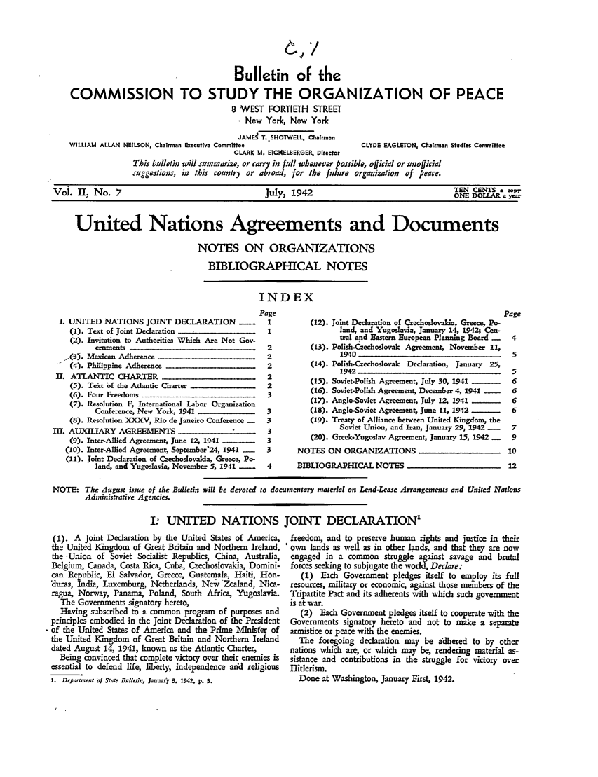 handle is hein.ali/hrbor605214 and id is 1 raw text is: Bulletin of the
COMMISSION TO STUDY THE ORGANIZATION OF PEACE
8 WEST FORTIETH STREET
. New York, New York
JAME  T. SHOTWELL. Chalman
WILLIAM ALLAN NEILSON. Chairman Executive Committee             CLYDE EAGLETON, Chairman Studies Committee
CLARK M. EICt4ELSERGER. Director
This bulletin will summarize, or carry in Pll whenever possible, offidal or unofficial
suggestions, in this country or abroad, for the future organization of peace.
TEN C0NTS a copy
Vol. 11, No. 7                                July, 1942                                ONE DOLLAR a year
United Nations Agreements and Documents
NOTES ON ORGANIZATIONS
BIBLIOGRAPHICAL NOTES

INDEX

Page
I. UNITED NATIONS JOINT DECLARATION -                 1
(1). Text of Joint Declaration                     1
(2). Invitation to Authorities Which Are Not Gov-
ernments                                     2
'(3). Mexican Adherence                              2
(4). Philippine Adherence                          2
II. ATLANTIC CHARTER                                   2
(5). Text bf the Atlantic Charter                  2
(6). Four Freedoms                                 3
(7). Resolution F, International Labor Organization
Conference, New York, 1941                   3
(8). Resolution XXXV, Rio de Janeiro Conference -  3
III. AUXILIARY AGREEMENTS                               3
(9). Inter-Allied Agreement, June 12, 1941 -      3
(10). Inter-Allied Agreement September'24, 1941 -  3
(11). Joint Declaration of Czechoslovakia, Greece, Po-
land, and Yugoslavia, November 5, 1941 -     4

(12). Joint Declaration of Czechoslovakia, Greece, Po-
land, and Yugoslavia, January 14, 1942 Cen-
tral and Eastern European Planning Board -
(13). Polish.Czechoslovak Agreement, November 11,
1940
(14). Polish-Czechoslovak Declaration, January 25,
1942
(15). Soviet-Polish Agreemen4 July 30, 1941
(16). Soviet-Polish Agreement; December 4, 1941 -
(17). Anglo-Soviet Agreement, July 12, 1941
(18). Anglo-Soviet Agreement, June 11, 1942 __
(19). Treaty of Alliance between United Kingdom, the
Soviet Union, and Iran, January 29, 1942 -
(20). Greek-Yugoslav Agreement; January 15, 1942 -
NOTES ON ORGANIZATIONS
BIBLIOGRAPHICAL NOTES

NOTE: The August issue of the Bulletin will be devoted to documentary material on Lend-Lease Arrangements and United Nations
Administrative Agencies.
I: UNITED NATIONS JOINT DECLARATION'

(1). A Joint Declaration by the United States of America,
the United Kingdom of Great Britain and Northern Ireland,
the -Union of Soviet Socialist Republics, China, Australia,
Belgium, Canada, Costa Rica, Cuba, Czechoslovakia, Domini-
can Republic El Salvador, Greece, Guatemala, Haiti, Hon-
Uuras, India, Luxemburg, Netherlands, Nev Zealand, Nica-
ragua, Norway, Panama, Poland, South Africa, Yugoslavia.
The Governments signatory hereto,
Having subscribed to a common program of purposes and
principles embodied in the Joint Declaration of the President
of the United States of America and the Prime Minister of
the United Kingdom of Great Britain and Northern Ireland
dated August 14, 1941, known as the Atlantic Charter,
Being convinced that complete victory over their enemies is
essential to defend life, liberty, independence and religious
1. Depariment of State Bufletin, JanuarY/3. 1942. p. 3.

freedom, and to preserve human rights and justice in their
own lands as well as in other lands, and that they are now
engaged in a common struggle against savage and brutal
forces seeking to subjugate the world, Declare:
(1) Each Government pledges itself to employ its full
resources, military or economic against those members of the
Tripartite Pact and its adherents with which such government
is at war.
(2) Each Government pledges itself to cooperate with the
Governments signatory hereto and not to make a separate
armistice or peace with the enemies.
The foregoing declaration may be adhered to by other
nations which are, or which may be, rendering material as-
sistance and contributions in the struggle for victory over
Hitlerism.
Done at Washington, January First, 1942.


