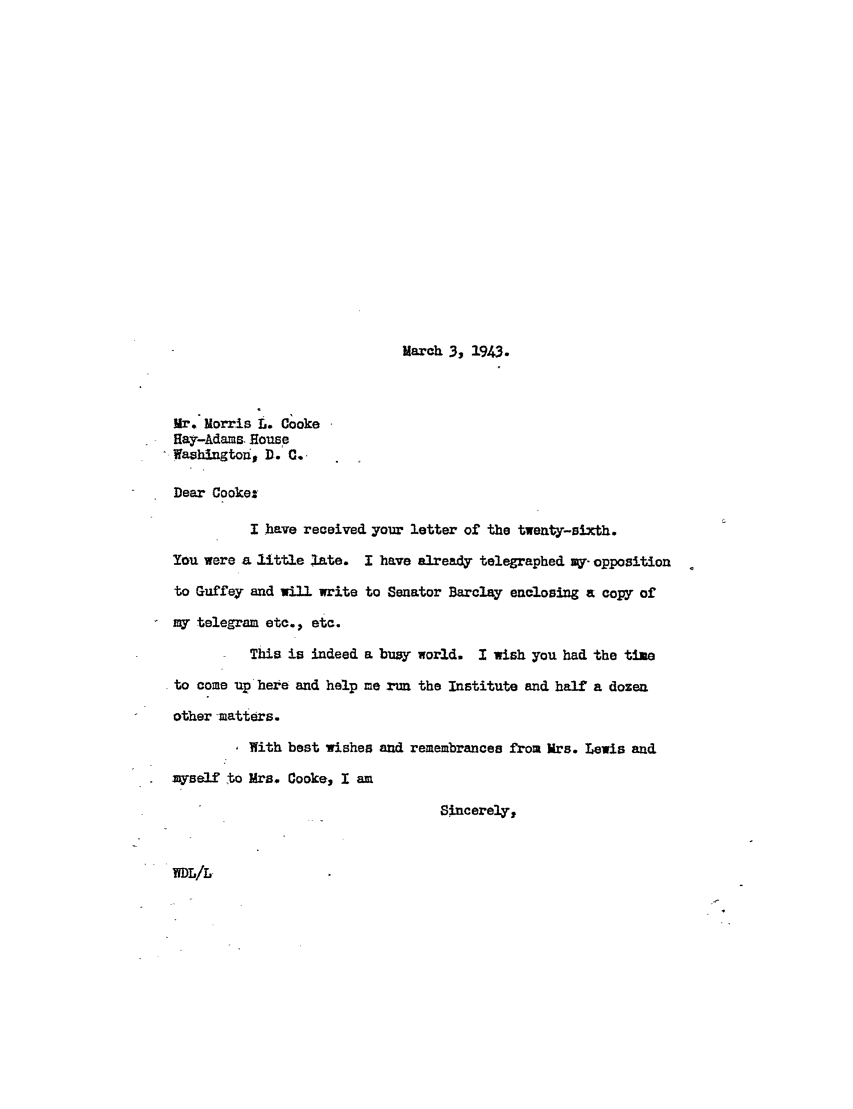 handle is hein.ali/hrbor605323 and id is 1 raw text is: March 3, 1943.

Mr, Morris L. Cooke
Hay-Adams House
Washington, D. C.,
Dear Cooke:
I have received your letter of the twenty-sixth.
You were a little late. I have already telegraphed my-opposition
to Guffey and will write to Senator Barclay enclosing a copy of
my telegram etc., etc.
This is indeed a busy world. I wish you had the time
to come up here and help me rnm the Institute and half a dozen
other matters.
With best wishes and remembrances from Mrs. Lewis and
myself to Mrs. Cooke, I am
Sincerely,

rDL/L


