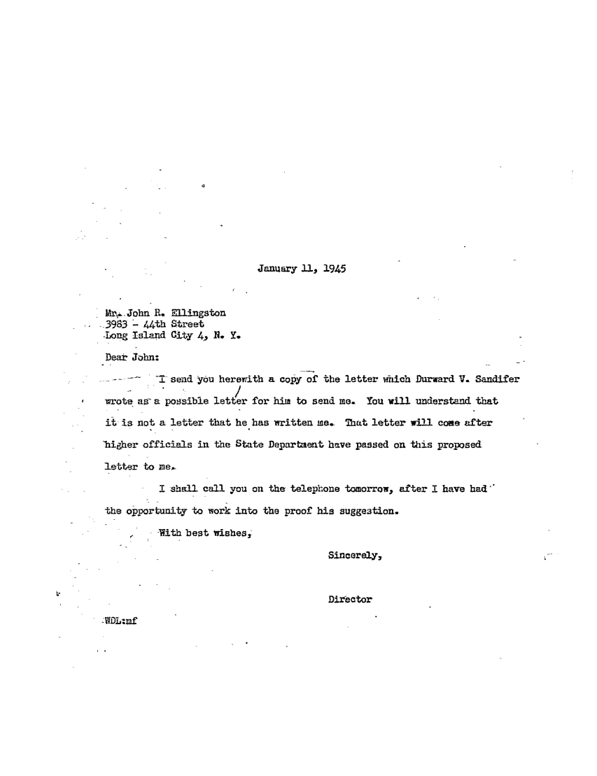 handle is hein.ali/hrbor605427 and id is 1 raw text is: January 11, 1945

Mr.,John R. Ellingston
_3983 - 44th Street
-Long Island City 4, R . Y.
Dear John:
-1 send you herewith a copy of the letter which Durward V. Sandifer
-wote aa-a possible letter for him to send me. You vill understand that
it is not a letter that he has written me. That letter will come after
'higher officials in the State Department have passed on this proposed
letter to me
I shall call you on the telephone tomorrow, after I have had
the opportunity to work into the proof his suggestion.
'With best wishes,
Sincerely,
Director

WDL:mf


