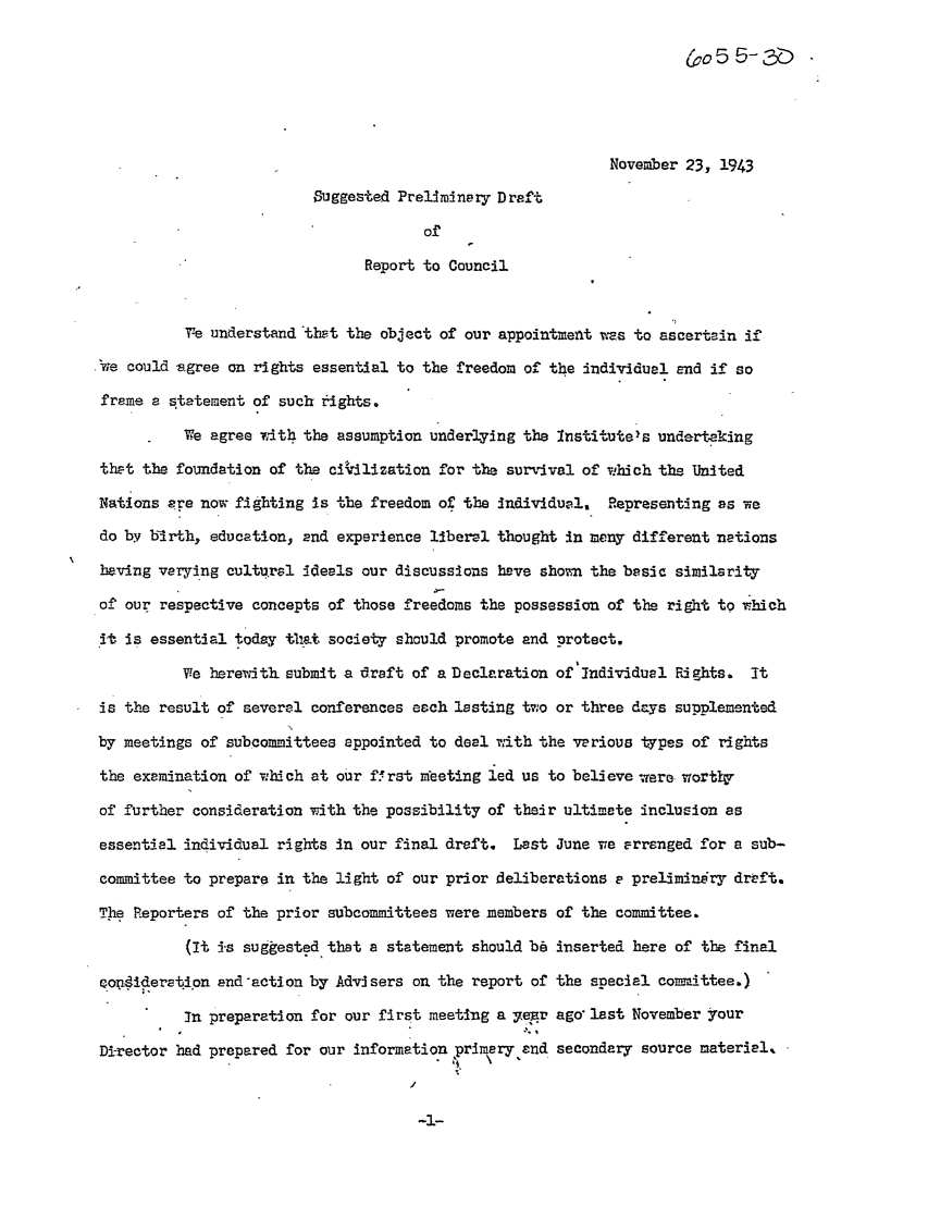 handle is hein.ali/hrbor605433 and id is 1 raw text is: November 23, 1943
Suggested Preliminary Draft
of
Report to Council
Te understand thpt the object of our appointment wtas to ascertain if
'we could sgree on rights essential to the freedom of the individual and if so
frame a statement of such rights.
We agree vwith the assumption underlying the Institute's undertaking
that the foundation of the ci~zdlization for the survival of which the United
Nations are now fighting is the freedom of the Individual, Representing as we
do byv birth, education, End experience liber-. thought In many different nations
having varying cultural deals our discussions have shovm the basic similarity
of our respective concepts of those freedoms the possession of the right to which
It is essential today that society should promote and protect.
We herewith. submit a draft of a Declaration of Individual R! ghts. It
is the result of several conferences each lasting two or three days supplemented
by meetings of subcommittees appointed to deal .ith the various types of rights
the examination of which at our ff. rst meeting led us to believe -were worthy
of further consideration with the possibility of their ultimate inclusion as
essential individual rights in our final draft. Last June we Frranged for a sub-
committee to prepare in the light of our prior deliberations - preliminiry drtft.
Thie Reporters of the prior subcommittees were members of the committee.
(It is suggested that a statement should bb inserted here of the final
qopiderati.pn and-action by Advisers on the report of the special comaittee.)
in preparation for our first meeting a yegr ago last November your
Di-rector had prepared for our information primary and secondary source materiel..


