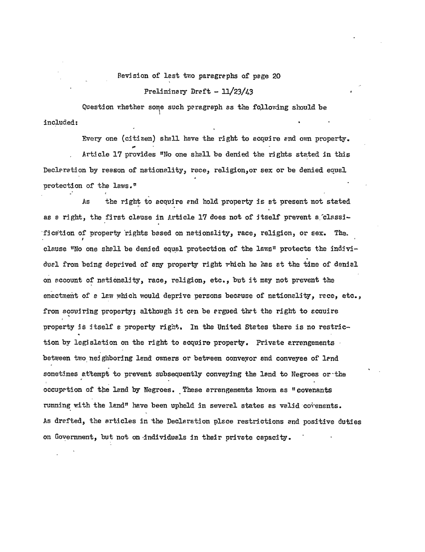 handle is hein.ali/hrbor605435 and id is 1 raw text is: Revision of lest two paragraphs of page 20
Preliminary Draft - 11/23/43
Question whether some such paragraph as the foLlovedng should be
included:
Every one (citizen) shall have the right to acquire End orn property.
Article 17 provides No one shall be denied the rights stated in this
Declaration by reason of nationality, race, religion,or sex or be denied equal
protection of the laws.
As    the right to acquire end hold property is st present not stated
as a right, the first clause in Article 17 does not of itself prevent ajclsssi-
ficetion of property rights based on nationality, race, religion, or sex. The.
clause No one shell be denied equal protection of the laws protects the indivi-
duel from being deprived of any property right rhich he has at the time of denial
on account of nationality, race, religion, etc., but it may not prevent the
enactment of a law which would deprive persons because of nationality, race, etc.,
from eccuiring property; although it can be argued tht the right to acauire
property is itself a property right. In the United States there is no restric-
tion by legislation on the right to acquire property. Private arrangements
between two neighboring lend owners or between conveyor and conveyee of lend
sometimes attempt to prevent subsequently conveying the lend to Negroes or-the
occupation of the land by Negroes. These arrangements known as  covenants
running with the land have been upheld in several states as valid coi ensnts.
As drafted, the articles in the Declaration place restrictions and positive duties
on Government, but not on-individuals in their private capacity.


