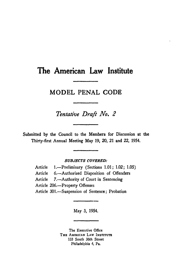 handle is hein.ali/mpc0530 and id is 1 raw text is: The American Law Institute

MODEL PENAL CODE
Tentative Draft No. 2
Submitted by the Council to the Members for Discussion at the
Thirty-first Annual Meeting May 19, 20, 21 and 22, 1954.
SUBJECTS COVERED:
Article   1.-Preliminary (Sections 1.01; 1.02; 1.05)
Article  6.-Authorized Disposition of Offenders
Article  7.-Authority of Court in Sentencing
Article 206.-Property Offenses
Article 301.-Suspension of Sentence; Probation
May 3, 1954.
The Execttive Office
THE AMERICAN LAW INSTITUTE
133 South 36th Street
Philadelphia 4, Pa.


