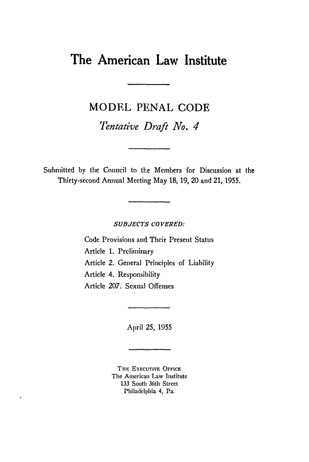 handle is hein.ali/mpc0550 and id is 1 raw text is: The American Law Institute
MODEL PENAL CODE
Tentative Draft No. 4
Submitted by the Council to the Members for Discussion at the
Thirty-second Annual Meeting May 18, 19, 20 and 21, 1955.
SUBJECTS CO VERED:
Code Provisions and Their Present Status
Article 1. Preliminary
Article 2. General Principles of Liability
Article 4. Responsibility
Article 207. Sexual Offenses
April 25, 1955
Tim EXECUTIVF OFFICE
The American Law Institute
133 South 36th Street
Philadelphia 4, Pa.


