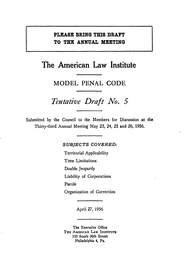 handle is hein.ali/mpc0560 and id is 1 raw text is: PLEASE BRING THIS DRAFT
TO THE ANNUAL MEETING
The American Law Institute
MODEL PENAL CODE
Tentative Draft No. 5
Submitted by the Council to the Members for Discussion at the
Thirty-third Annual Meeting May 23, 24, 25 and 26, 1956.
SUBJECTS COVERED:
Territorial Applicability
Time Limitations
Double Jeopardy
Liability of Corporations
Parole
Organization of Correction
April 27, 1956
The Executive Office
THE AMERICAN LAW INSTITUTE
133 South 36th Street
Philadelphia 4, Pa.


