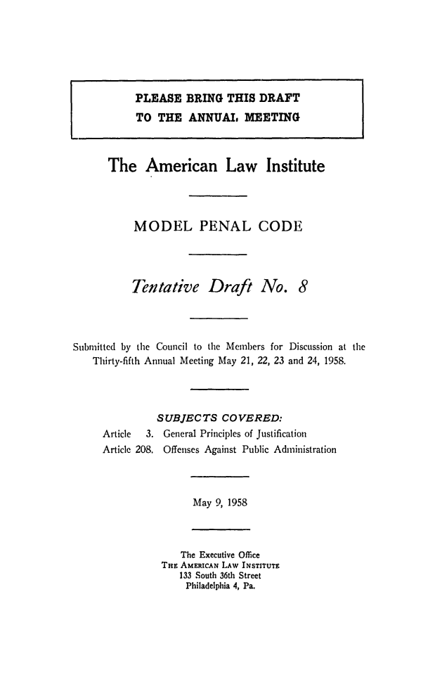 handle is hein.ali/mpc0590 and id is 1 raw text is: PLEASE BRING THIS DRAFT
TO THE ANNUAL MEETING

The American Law Institute
MODEL PENAL CODE
Tentative Draft No. 8
Submitted by the Council to the Members for Discussion at the
Thirty-fifth Annual Meeting May 21, 22, 23 and 24, 1958.
SUBJECTS COVERED:
Article  3. General Principles of Justification
Article 208. Offenses Against Public Administration

May 9, 1958

The Executive Office
THE AMERICAN LAW INSTITUTE
133 South 36th Street
Philadelphia 4, Pa.


