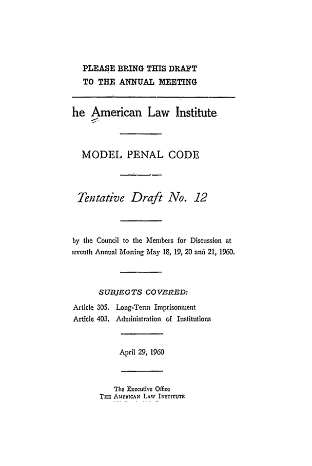 handle is hein.ali/mpc0640 and id is 1 raw text is: PLEASE BRING THIS DRAFT
TO THE ANNUAL MEETING

he American Law Institute
MODEL PENAL CODE
Tentative Draft No. 12
by the Council to the Members for Discussion at
;cventh Annual Meeting May 18, 19, 20 and 21, 1960.
SUBJECTS COVERED:

Article 305.
Article 403.

Long-Term Imprisonment
Administration of Institutions

April 29, 1960

The Executive Office
TiE AMERICAN LAW INSTITUTE


