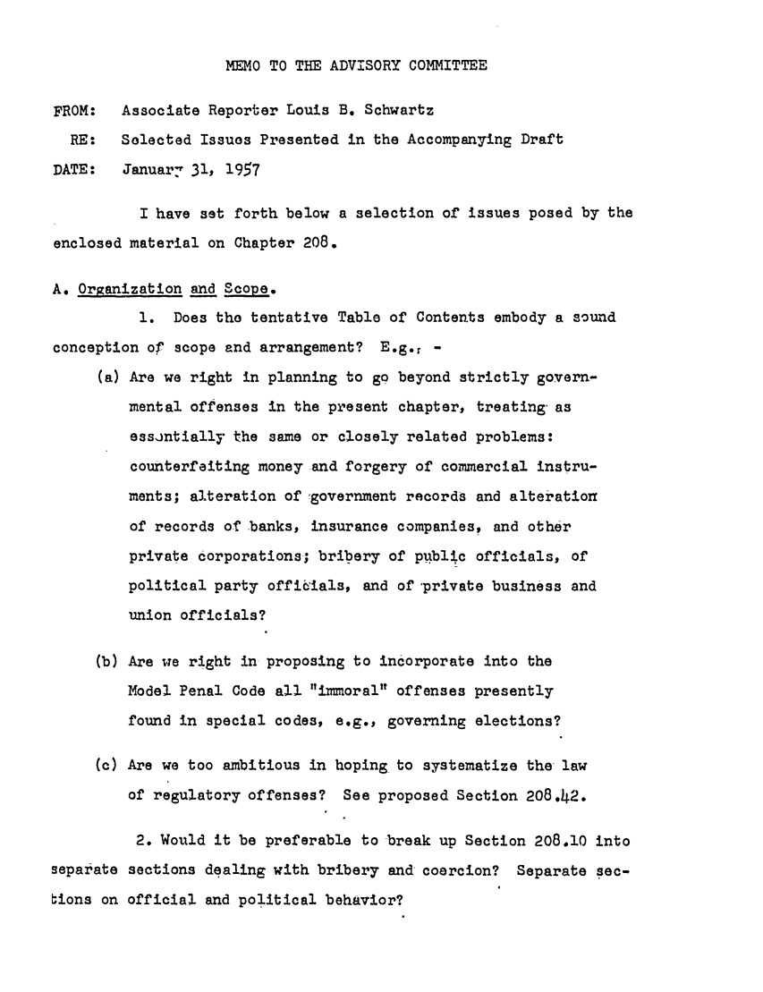 handle is hein.ali/mpc0920 and id is 1 raw text is: MEMO TO THE ADVISORY COMMITTEE

FROM:   Associate Reporter Louis B. Schwartz
RE:   Selected Issues Presented in the Accompanying Draft
DATE:   January 31, 1957
I have set forth below a selection of issues posed by the
enclosed material on Chapter 208.
A. Organization and Scope.
1. Does the tentative Table of Contents embody a sound
conception of scope and arrangement? E.g.r -
(a) Are we right in planning to go beyond strictly govern-
mental offenses in the present chapter, treating as
essintially the same or closely related problems:
counterfeiting money and forgery of commercial instru-
ments; alteration of ,government records and alteration
of records of banks, insurance companies, and other
private Corporations; bribery of public officials, of
political party officials, and of private business and
union officials?
(b) Are we right in proposing to incorporate into the
Model Penal Code all immoral offenses presently
found in special codes, e.g., governing elections?
(c) Are we too ambitious in hoping to systematize the law
of regulatory offenses? See proposed Section 208.42.
2. Would it be preferable to break up Section 208.10 into
separate sections dealing with bribery and coercion? Separate sec-
bions on official and political behavior?


