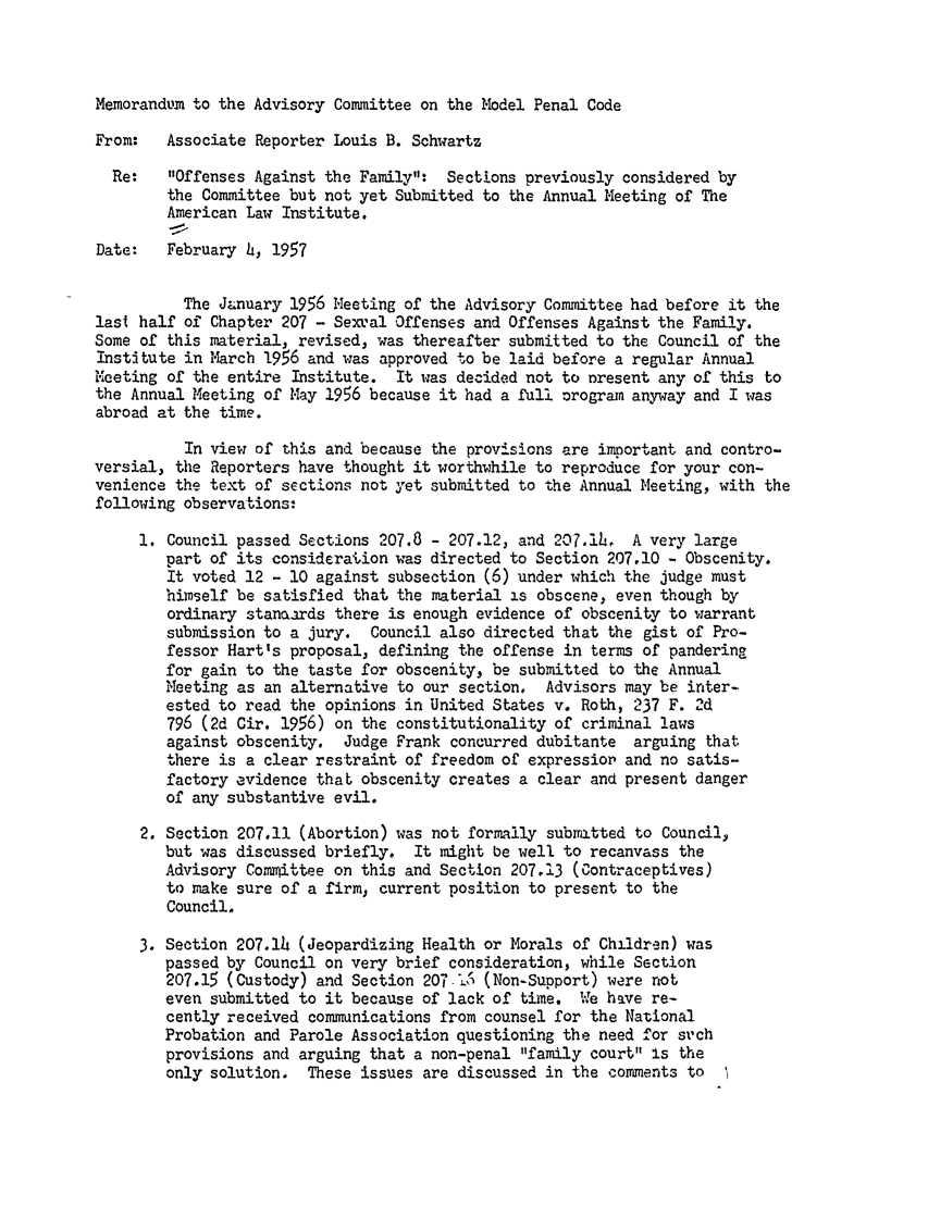 handle is hein.ali/mpc0950 and id is 1 raw text is: Memorandum to the Advisory Committee on the Model Penal Code

From:   Associate Reporter Louis B. Schwartz
Re:   Offenses Against the Family: Sections previously considered by
the Committee but not yet Submitted to the Annual Meeting of The
American Law Institute.
Date:   February 4, 1957
The January 1956 Meeting of the Advisory Committee had before it the
last half of Chapter 207 - Sext'al Offenses and Offenses Against the Family.
Some of this material, revised, was thereafter submitted to the Council of the
Institute in M.arch 1956 and was approved to be laid before a regular Annual
Meeting of the entire Institute. It was decided not to nresent any of this to
the Annual Meeting of May 1956 because it had a full Drogram anyway and I was
abroad at the time.
In view of this and because the provisions are important and contro-
versial, the Reporters have thought it worthwhile to reproduce for your con-
venience the text of sections not yet submitted to the Annual Meeting, with the
following observations:
1. Council passed Sections 207.8 - 207.12, and 207.14, A very large
part of its consideraion was directed to Section 207.10 - Obscenity.
It voted 12 - 10 against subsection (6) under which the judge must
himself be satisfied that the material is obscene, even though by
ordinary stanoards there is enough evidence of obscenity to warrant
submission to a jury. Council also directed that the gist of Pro-
fessor Hart's proposal, defining the offense in terms of pandering
for gain to the taste for obscenity, be submitted to the Annual
Meeting as an alternative to our section. Advisors may be inter-
ested to read the opinions in United States v. Roth, 237 F. 2d
796 (2d Cir. 1956) on the constitutionality of criminal laws
against obscenity. Judge Frank concurred dubitante arguing that
there is a clear restraint of freedom of expression and no satis-
factory evidence that obscenity creates a clear and present danger
of any substantive evil.
2. Section 207.11 (Abortion) was not formally submLtted to Council,
but was discussed briefly. It might be well to recanvass the
Advisory Committee on this and Section 207.13 (Contraceptives)
to make sure of a firm, current position to present to the
Council.
3. Section 207.14 (Jeopardizing Health or Morals of Children) was
passed by Council on very brief consideration, while Section
207.15 (Custody) and Section 207 16 (Non-Support) were not
even submitted to it because of lack of time. We have re-
cently received communications from counsel for the National
Probation and Parole Association questioning the need for sr'ch
provisions and arguing that a non-penal family court is the
only solution. These issues are discussed in the comments to


