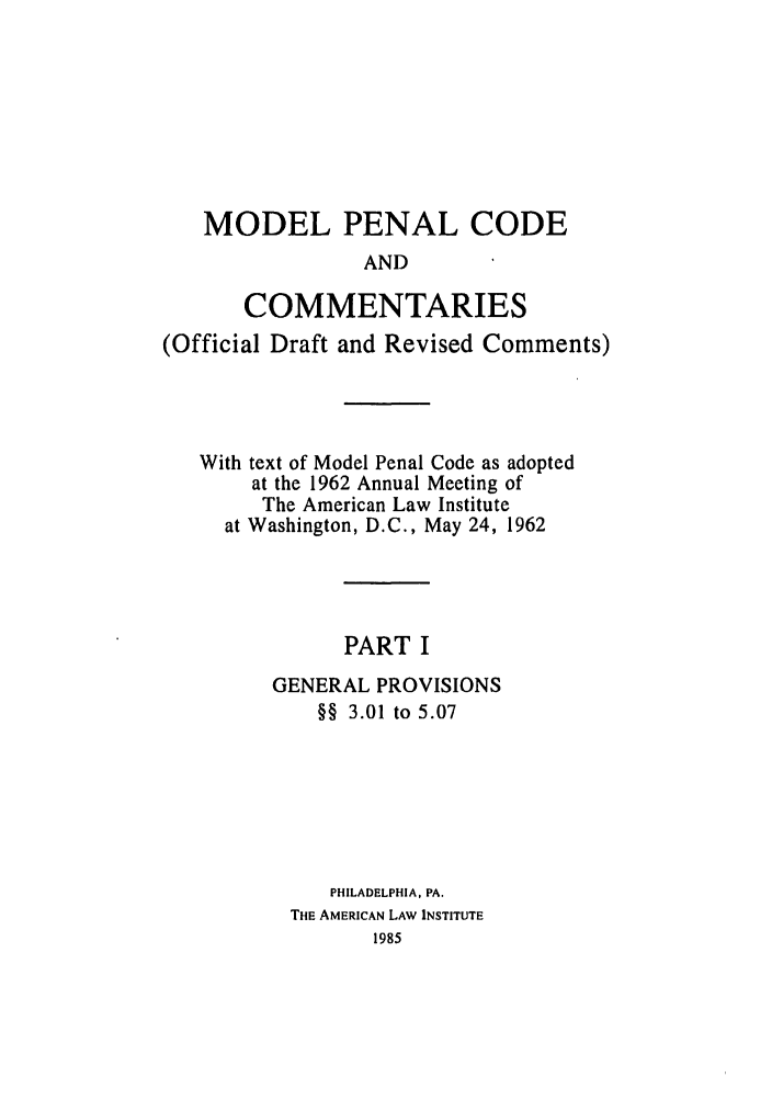 handle is hein.ali/mpc1055 and id is 1 raw text is: MODEL PENAL CODE
AND
COMMENTARIES
(Official Draft and Revised Comments)
With text of Model Penal Code as adopted
at the 1962 Annual Meeting of
The American Law Institute
at Washington, D.C., May 24, 1962
PART I
GENERAL PROVISIONS
§§ 3.01 to 5.07
PHILADELPHIA, PA.
THE AMERICAN LAW INSTITUTE
1985


