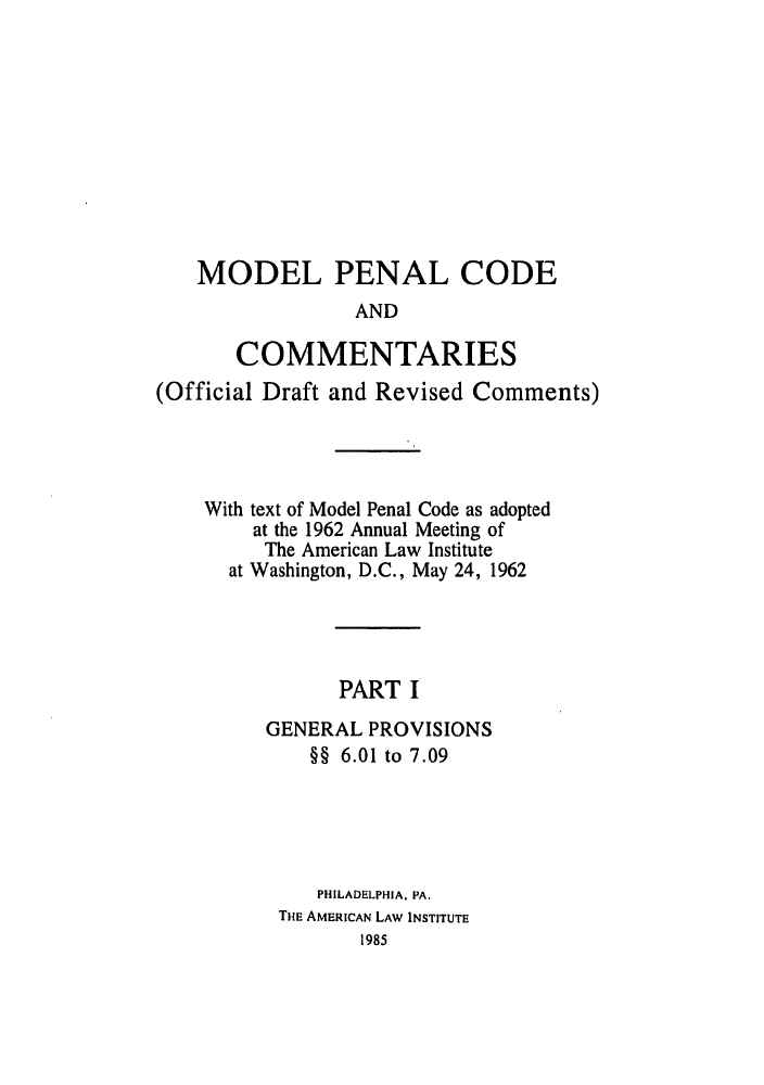 handle is hein.ali/mpc1060 and id is 1 raw text is: MODEL PENAL CODE
AND
COMMENTARIES
(Official Draft and Revised Comments)
With text of Model Penal Code as adopted
at the 1962 Annual Meeting of
The American Law Institute
at Washington, D.C., May 24, 1962
PART I
GENERAL PROVISIONS
§§ 6.01 to 7.09
PHILADELPHIA. PA.
THE AMERICAN LAW INSTITUTE
1985


