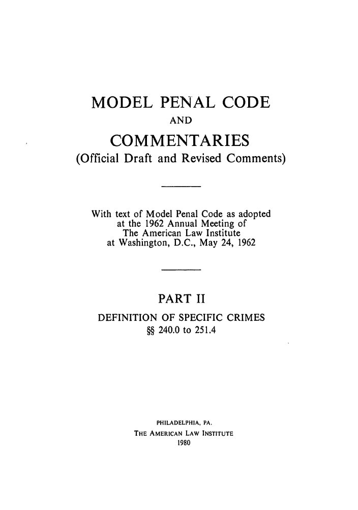 handle is hein.ali/mpc1075 and id is 1 raw text is: MODEL PENAL CODE
AND
COMMENTARIES
(Official Draft and Revised Comments)
With text of Model Penal Code as adopted
at the 1962 Annual Meeting of
The American Law Institute
at Washington, D.C., May 24, 1962
PART II
DEFINITION OF SPECIFIC CRIMES
§§ 240.0 to 251.4
PHILADELPHIA, PA.
THE AMERICAN LAW INSTITUTE
1980


