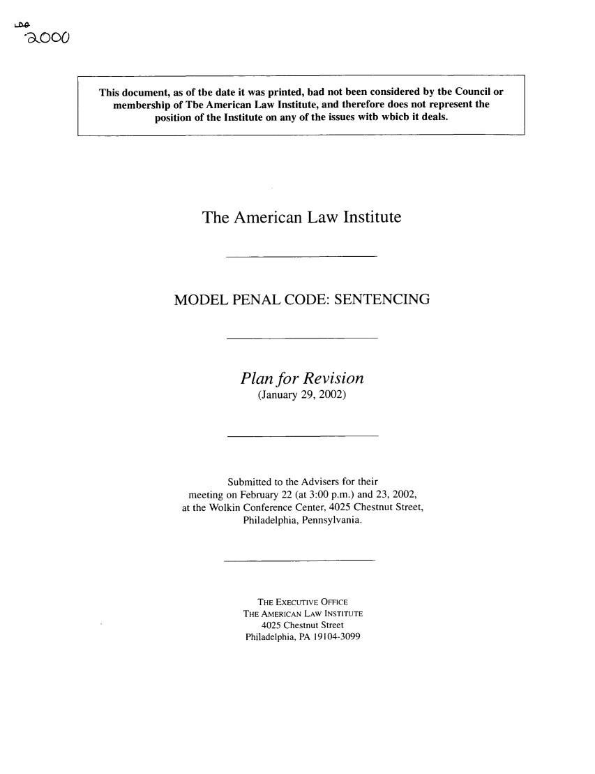 handle is hein.ali/mpc2000 and id is 1 raw text is: -o0

This document, as of the date it was printed, had not been considered by the Council or
membership of The American Law Institute, and therefore does not represent the
position of the Institute on any of the issues with which it deals.

The American Law Institute
MODEL PENAL CODE: SENTENCING

Plan for Revision
(January 29, 2002)

Submitted to the Advisers for their
meeting on February 22 (at 3:00 p.m.) and 23, 2002,
at the Wolkin Conference Center, 4025 Chestnut Street,
Philadelphia, Pennsylvania.

THE EXECUTIVE OFFICE
THE AMERICAN LAW INSTITUTE
4025 Chestnut Street
Philadelphia, PA 19104-3099


