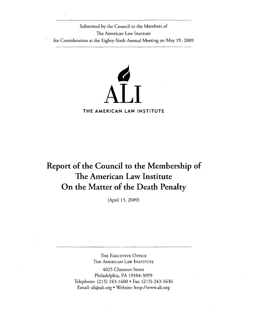 handle is hein.ali/mpc2008 and id is 1 raw text is: Submitted by the Council to the Members of
The American Law Institute
for Consideration at the Eighty-Sixth Annual Meeting on May 19, 2009
ALI
THE AMERICAN LAW INSTITUTE
Report of the Council to the Membership of
The American Law Institute
On the Matter of the Death Penalty
(April 15, 2009)
THE EXECUTIVE OFFICE
THE AMERICAN LAw INSTITUTE
4025 Chestnut Street
Philadelphia, PA 19104-3099
Telephone: (215) 243-1600 * Fax: (215) 243-1636
Email: ali@ali.org * Website: http://www.ali.org


