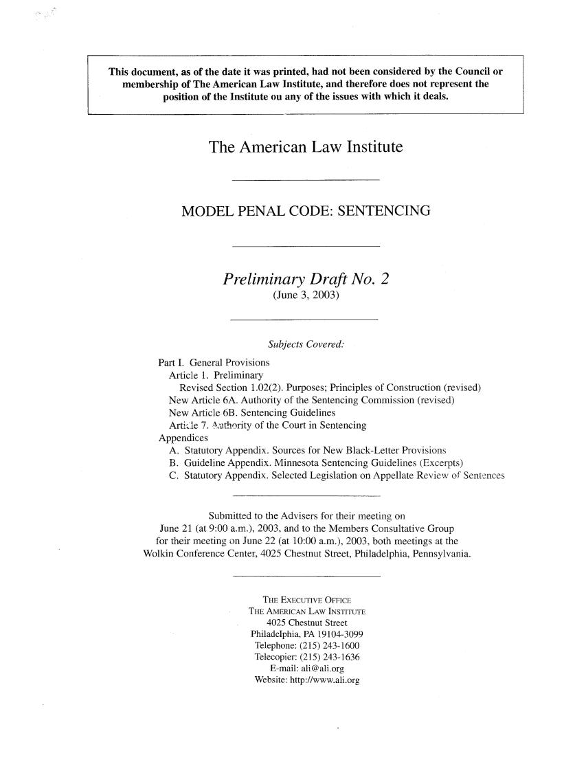 handle is hein.ali/mpc2020 and id is 1 raw text is: The American Law Institute
MODEL PENAL CODE: SENTENCING
Preliminary Draft No. 2
(June 3, 2003)
Subjects Covered:
Part I. General Provisions
Article 1. Preliminary
Revised Section 1.02(2). Purposes; Principles of Construction (revised)
New Article 6A. Authority of the Sentencing Commission (revised)
New Article 6B. Sentencing Guidelines
Arti.le 7. A.uthority of the Court in Sentencing
Appendices
A. Statutory Appendix. Sources for New Black-Letter Provisions
B. Guideline Appendix. Minnesota Sentencing Guidelines (Excerpts)
C. Statutory Appendix. Selected Legislation on Appellate Review of Sentences
Submitted to the Advisers for their meeting on
June 21 (at 9:00 a.m.), 2003, and to the Members Consultative Group
for their meeting on June 22 (at 10:00 a.m.), 2003, both meetings at the
Wolkin Conference Center, 4025 Chestnut Street, Philadelphia, Pennsylvania.
THE EXECUTIVE OFFICE
THE AMERICAN LAW INSTITUTE
4025 Chestnut Street
Philadelphia, PA 19104-3099
Telephone: (215) 243-1600
Telecopier: (215) 243-1636
E-mail: ali@ali.org
Website: http://www.ali.org

This document, as of the date it was printed, had not been considered by the Council or
membership of The American Law Institute, and therefore does not represent the
position of the Institute on any of the issues with which it deals.



