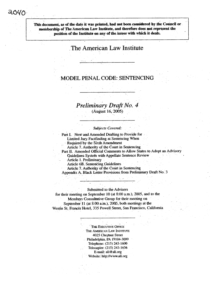 handle is hein.ali/mpc2040 and id is 1 raw text is: This document, as of the date it was printed, had not been considered by the Council or,
membership of The American Law Institute, and therefore does pot. represent the
-position of the Institute on any of the-issues with which it deals.
The American Law Institute
MODEL PENAL CODE: SENTENCING
Preliminary Draft-No. 4
(August 16,2005)
Subects Covered:
Part l. New-and Amended Drafting to Provide for
Limited JuryFactfinding at Sentencing When
Required by the Sixth Amendment
Article 7. Authority of the Court in Sentencing
Part II. Amended Official Comments to Allow States to Adopt an Advisory
Guidelines Systelb with-Appellate Sentence Review
Article 1. Preliminary
Article 6B. Sentenaing Guidelines
Article 7. Authdrily of the Court in Sentencing
Appendix A. Black Letter Provisions from Preliminary Draft No. 3
Submitted to the Advisers
for their meeting on September 10 (at 8:00 a.m., 2005, and to the
Members Consultative  Group for their meeting on
September 11 (at 8:00 a.m.), 2005, both meetings at the
Westin St. Francis Hotel, 335 Powell Street, San Francisco, California
TH EXECUTIVE OFFICE
THE AMERICAN LAW INsTrruTE
4025 Chestnut Street
Philadelphia, PA 19104-3099
Telepttone: (215) 243-1600
Telecopier: (215) 243-1636
E-mail: ali@ai.org
Website: http://Www.ali.org


