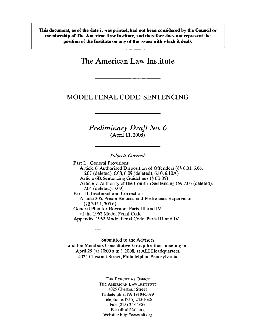 handle is hein.ali/mpc2060 and id is 1 raw text is: This document, as of the date it was printed, had not been considered by the Council or
membership of The American Law Institute, and therefore does not represent the
position of the Institute on any of the issues with which it deals.
The American Law Institute
MODEL PENAL CODE: SENTENCING
Preliminary Draft No. 6
(April 11, 2008)
Subjects Covere-d
Part I. General Provisions
Article 6. Authorized Disposition of Offenders (§§ 6.01, 6.06,
6.07 (deleted), 6.08, 6.09 (deleted), 6.10, 6.10A)
Article 6B. Sentencing Guidelines (§ 6B.09)
Article 7. Authority of the Court in Sentencing (§§ 7.03 (deleted),
7.04 (deleted), 7.09)
Part III.Treatment and Correction
Article 305. Prison Release and Postrelease Supervision
(§§ 305.1, 305.6)
General Plan for Revision: Parts III and IV
of the 1962 Model Penal Code
Appendix: 1962 Model Penal Code, Parts III and IV
Submitted to the Advisers
and the Members Consultative Group for their meeting on
April 25 (at 10:00 a.m.), 2008, at ALI Headquarters,
4025 Chestnut Street, Philadelphia, Pennsylvania
THE EXECUTIVE OFFICE
THE AMERICAN LAW INSTITUTE
4025 Chestnut Street
Philadelphia, PA 19104-3099
Telephone: (215) 243-1626
Fax: (215) 243-1636
E-mail: ali@ali.org
Website: http://www.ali.org



