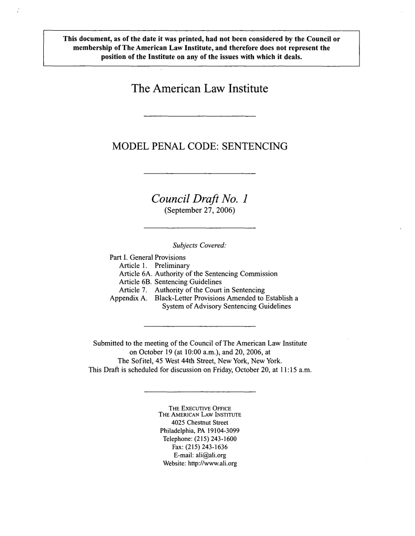 handle is hein.ali/mpc2100 and id is 1 raw text is: This document, as of the date it was printed, had not been considered by the Council or
membership of The American Law Institute, and therefore does not represent the
position of the Institute on any of the issues with which it deals.

The American Law Institute
MODEL PENAL CODE: SENTENCING

Council Draft No. 1
(September 27, 2006)

Subjects Covered:
Part I. General Provisions
Article 1. Preliminary
Article 6A. Authority of the Sentencing Commission
Article 6B. Sentencing Guidelines
Article 7. Authority of the Court in Sentencing
Appendix A. Black-Letter Provisions Amended to Establish a
System of Advisory Sentencing Guidelines
Submitted to the meeting of the Council of The American Law Institute
on October 19 (at 10:00 a.m.), and 20, 2006, at
The Sofitel, 45 West 44th Street, New York, New York.
This Draft is scheduled for discussion on Friday, October 20, at 11:15 a.m.

THE ExEcuTivE OFFICE
THE AMERICAN LAW INSTITUTE
4025 Chestnut Street
Philadelphia, PA 19104-3099
Telephone: (215) 243-1600
Fax: (215) 243-1636
E-mail: ali@ali.org
Website: http://www.ali.org


