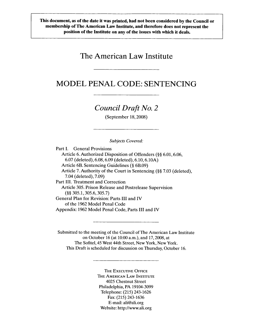 handle is hein.ali/mpc2110 and id is 1 raw text is: This document, as of the date it was printed, had not been considered by the Council or
membership of The American Law Institute, and therefore does not represent the
position of the Institute on any of the issues with which it deals.
The American Law Institute
MODEL PENAL CODE: SENTENCING
Council Draft No. 2
(September 18,2008)
Subjects Covered:
Part I. General Provisions
Article 6. Authorized Disposition of Offenders (§§ 6.01, 6.06,
6.07 (deleted), 6.08, 6.09 (deleted), 6.10, 6.1OA)
Article 6B. Sentencing Guidelines (§ 6B.09)
Article 7. Authority of the Court in Sentencing (§§ 7.03 (deleted),
7.04 (deleted), 7.09)
Part III. Treatment and Correction
Article 305. Prison Release and Postrelease Supervision
(§§ 305.1,305.6, 305.7)
General Plan for Revision: Parts III and IV
of the 1962 Model Penal Code
Appendix: 1962 Model Penal Code, Parts III and IV
Submitted to the meeting of the Council of The American Law Institute
on October 16 (at 10:00 a.m.), and 17,2008, at
The Sofitel, 45 West 44th Street, New York, New York.
This Draft is scheduled for discussion on Thursday, October 16.
THE EXECUTIVE OFFICE
THE AMERICAN LAW INSTITUTE
4025 Chestnut Street
Philadelphia, PA 19104-3099
Telephone: (215) 243-1626
Fax: (215) 243-1636
E-mail: ali@ali.org
Website: http://www.ali.org


