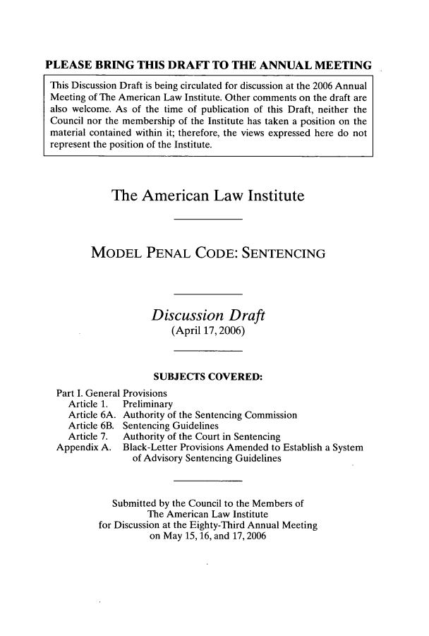 handle is hein.ali/mpc2200 and id is 1 raw text is: PLEASE BRING THIS DRAFT TO THE ANNUAL MEETING
This Discussion Draft is being circulated for discussion at the 2006 Annual
Meeting of The American Law Institute. Other comments on the draft are
also welcome. As of the time of publication of this Draft, neither the
Council nor the membership of the Institute has taken a position on the
material contained within it; therefore, the views expressed here do not
represent the position of the Institute.
The American Law Institute
MODEL PENAL CODE: SENTENCING
Discussion Draft
(April 17,2006)
SUBJECTS COVERED:
Part I. General Provisions
Article 1.  Preliminary
Article 6A. Authority of the Sentencing Commission
Article 6B. Sentencing Guidelines
Article 7.  Authority of the Court in Sentencing
Appendix A. Black-Letter Provisions Amended to Establish a System
of Advisory Sentencing Guidelines
Submitted by the Council to the Members of
The American Law Institute
for Discussion at the Eighty-Third Annual Meeting
on May 15, 16, and 17,2006


