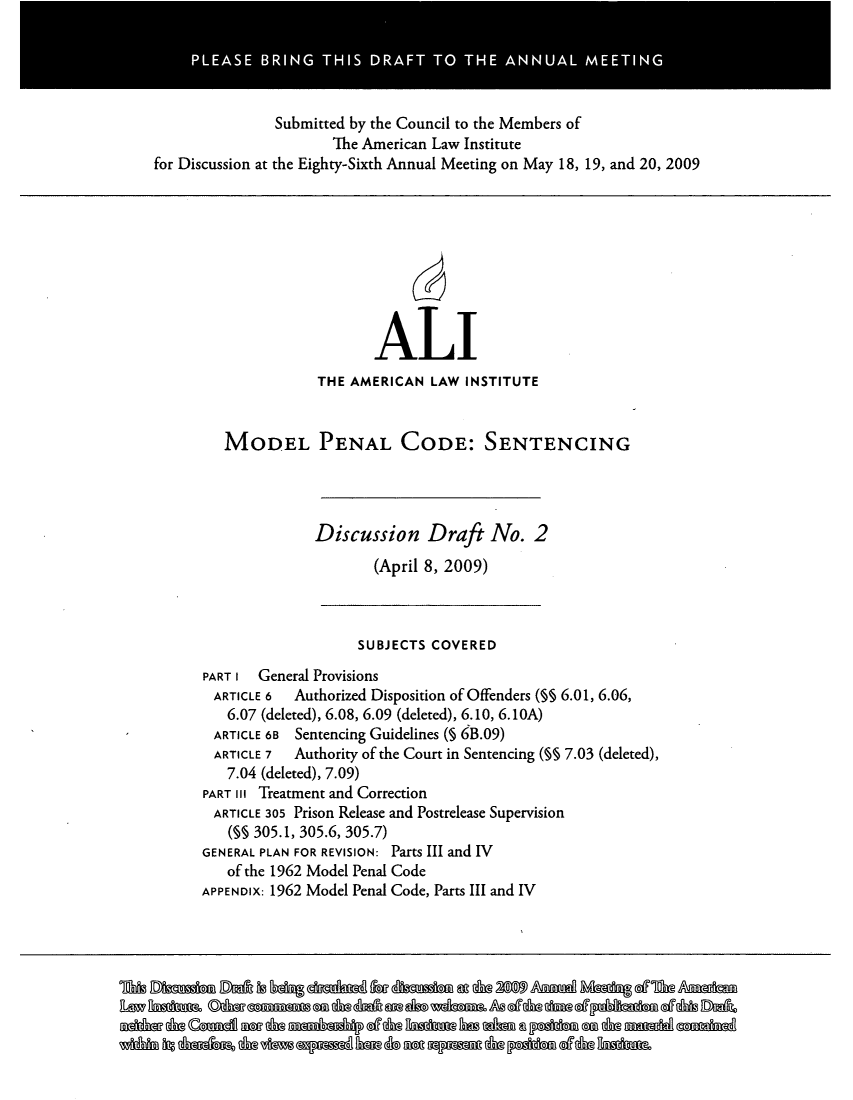 handle is hein.ali/mpc2210 and id is 1 raw text is: PLEASE BRING THIS DRAFT TO THE ANNUAL MEETING
Submitted by the Council to the Members of
The American Law Institute
for Discussion at the Eighty-Sixth Annual Meeting on May 18, 19, and 20, 2009
ALI
THE AMERICAN LAW INSTITUTE
MODEL PENAL CODE: SENTENCING
Discussion Draft No. 2
(April 8, 2009)
SUBJECTS COVERED
PART I General Provisions
ARTICLE 6  Authorized Disposition of Offenders (§§ 6.01, 6.06,
6.07 (deleted), 6.08, 6.09 (deleted), 6.10, 6.1OA)
ARTICLE 6B Sentencing Guidelines (5 6B.09)
ARTICLE 7  Authority of the Court in Sentencing (§§ 7.03 (deleted),
7.04 (deleted), 7.09)
PART III Treatment and Correction
ARTICLE 305 Prison Release and Postrelease Supervision
(M§ 305.1, 305.6, 305.7)
GENERAL PLAN FOR REVISION: Parts III and IV
of the 1962 Model Penal Code
APPENDIX: 1962 Model Penal Code, Parts III and IV
LadsMsO amanas @f,ag& @dna dbo odbmd d@ @T&@ dm mb= ddfib DaA,
Widda fif danks inow Oh pnlBM &  =e 0pmm d& PhbMaf ddsI&nkn


