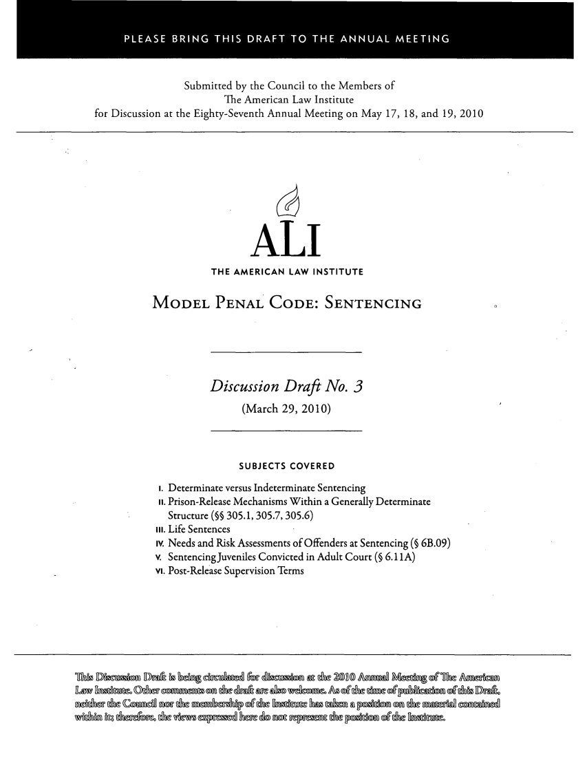 handle is hein.ali/mpc2220 and id is 1 raw text is: Submitted by the Council to the Members of
The American Law Institute
for Discussion at the Eighty-Seventh Annual Meeting on May 17, 18, and 19, 2010

ALI
THE AMERICAN LAW INSTITUTE
MODEL PENAL CODE: SENTENCING

Discussion Draft No. 3
(March 29, 2010)

SUBJECTS COVERED
i. Determinate versus Indeterminate Sentencing
ii. Prison-Release Mechanisms Within a Generally Determinate
Structure (§§ 305.1, 305.7, 305.6)
vI. Life Sentences
iv. Needs and Risk Assessments of Offenders at Sentencing (§ 6B.09)
v. Sentencing Juveniles Convicted in Adult Court (§ 6.11 A)
vi. Post-Release Supervision Terms

ghbobmr Dnx i boxl ag~ dmmhft AWli zbma &ut ham 2A iund Mm d  Ant

PLEASE BRING THIS DRAFT TO THE ANNUAL MEETING


