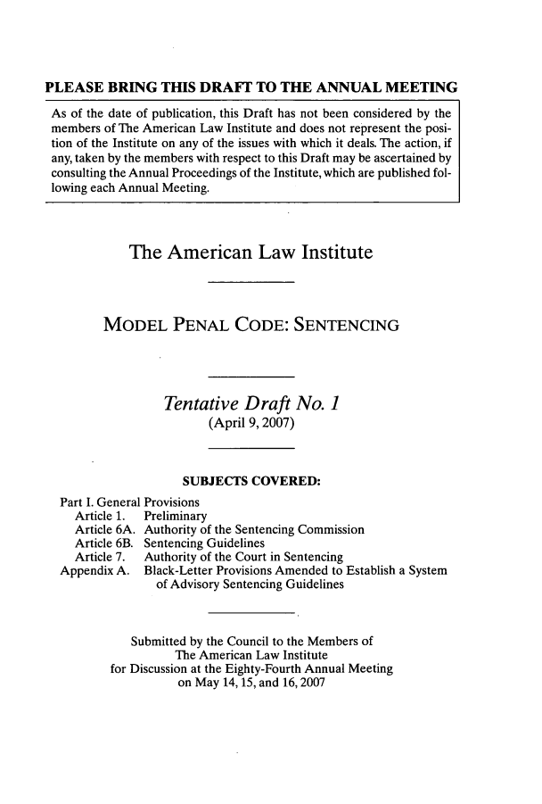 handle is hein.ali/mpc2250 and id is 1 raw text is: PLEASE BRING THIS DRAFT TO THE ANNUAL MEETING
As of the date of publication, this Draft has not been considered by the
members of The American Law Institute and does not represent the posi-
tion of the Institute on any of the issues with which it deals. The action, if
any, taken by the members with respect to this Draft may be ascertained by
consulting the Annual Proceedings of the Institute, which are published fol-
lowing each Annual Meeting.
The American Law Institute
MODEL PENAL CODE: SENTENCING
Tentative Draft No. 1
(April 9,2007)
SUBJECTS COVERED:
Part I. General Provisions
Article 1.  Preliminary
Article 6A. Authority of the Sentencing Commission
Article 6B. Sentencing Guidelines
Article 7.  Authority of the Court in Sentencing
Appendix A. Black-Letter Provisions Amended to Establish a System
of Advisory Sentencing Guidelines
Submitted by the Council to the Members of
The American Law Institute
for Discussion at the Eighty-Fourth Annual Meeting
on May 14, 15, and 16, 2007


