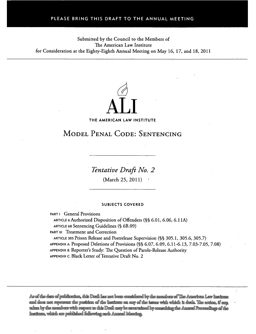 handle is hein.ali/mpc2260 and id is 1 raw text is: Submitted by the Council to the Members of
The American Law Institute
for Consideration at the Eighty-Eighth Annual Meeting on May 16, 17, and 18, 2011
ALI
THE AMERICAN LAW INSTITUTE
MODEL PENAL CODE: SENTENCING
Tentative Draft No. 2
(March 25, 2011)
SUBJECTS COVERED
PART I General Provisions
ARTICLE 6 Authorized Disposition of Offenders (§ 6.01, 6.06, 6.1 1A)
ARTICLE 68 Sentencing Guidelines (§ 6B.09)
PART III Treatment and Correction
ARTICLE 305 Prison Release and Postrelease Supervision (§ 305.1, 305.6, 305.7)
APPENDIX A. Proposed Deletions of Provisions (% 6.07, 6.09, 6.11-6.13, 7.03-7.05, 7.08)
APPENDIX B. Reporter's Study: The Question of Parole-Release Authority
APPENDIX c. Black Letter of Tentative Draft No. 2


