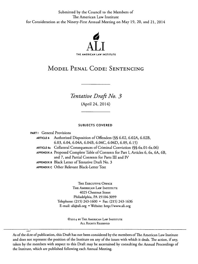 handle is hein.ali/mpc2272 and id is 1 raw text is: Submitted by the Council to the Members of
The American Law Institute
for Consideration at the Ninety-First Annual Meeting on May 19, 20, and 21, 2014
ALI
THE AMERICAN LAW INSTITUTE
MODEL PENAL CODE: SENTENCING
Tentative Draft No. 3
(April 24, 2014)
SUBJECTS COVERED
PART I General Provisions
ARTICLE 6 Authorized Disposition of Offenders (M§ 6.02, 6.02A, 6.02B,
6.03, 6.04, 6.04A, 6.04B, 6.04C, 6.04D, 6.09, 6.15)
ARTICLE 6x Collateral Consequences of Criminal Conviction (§§ 6x.01-6x.06)
APPENDIX A Proposed Complete Table of Contents for Part I, Articles 6, 6x, 6A, 6B,
and 7, and Partial Contents for Parts III and IV
APPENDIX B Black Letter of Tentative Draft No. 3
APPENDIX C Other Relevant Black-Letter Text
THE EXECUTIVE OFFICE
THE AMERICAN LAw INSTITUTE
4025 Chestnut Street
Philadelphia, PA 19104-3099
Telephone: (215) 243-1600 * Fax: (215) 243-1636
E-mail: ali@ali.org * Website: http://www.ali.org
@zo24 BY THE AmERICAN LAW INSTITUTE
ALL RIGHTS RESERVED
As of the date of publication, this Draft has not been considered by the members of The American Law Institute
and does not represent the position of the Institute on any of the issues with which it deals. The action, if any,
taken by the members with respect to this Draft may be ascertained by consulting the Annual Proceedings of
the Institute, which are published following each Annual Meeting.


