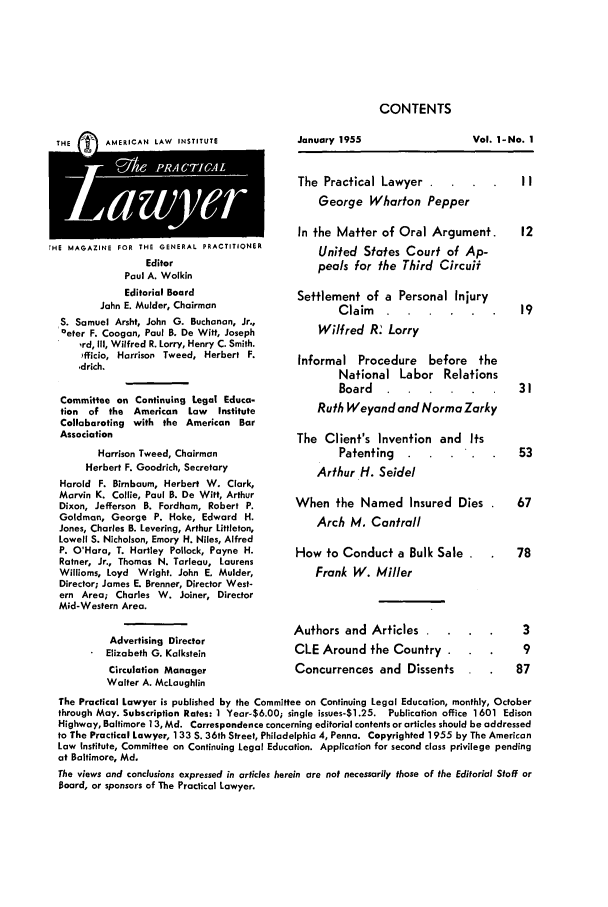 handle is hein.ali/praclaw0001 and id is 1 raw text is: CONTENTS

THE       AMERICAN LAW INSTITUTE
rHE MAGAZINE FOR THE GENERAL PRACTITIONER
Editor
Paul A. Wolkin
Editorial Board
John E. Mulder, Chairman
S. Samuel Arsht, John G. Buchanan, Jr.,
°eter F. Coogan, Paul B. De Witt, Joseph
,rd, Ill, Wilfred R. Lorry, Henry C. Smith.
)fficio, Harrison Tweed, Herbert F.
,drich.
Committee on Continuing Legal Educa-
tion  of the  American   Law   Institute
Collaborating with the American Bar
Association
Harrison Tweed, Chairman
Herbert F. Goodrich, Secretary
Harold F. Birnbaum, Herbert W. Clark,
Marvin K. Collie, Paul B. De Witt, Arthur
Dixon, Jefferson B. Fordhom, Robert P.
Goldman, George P. Hake, Edward H.
Jones, Charles B. Levering, Arthur Littleton,
Lowell S. Nicholson, Emory H. Niles, Alfred
P. O'Hara, T. Hartley Pollock, Payne H.
Ratner, Jr., Thomas N. Tarleau, Laurens
Williams, Loyd Wright. John E, Mulder,
Director; James E. Brenner, Director West-
ern Area; Charles W. Joiner, Director
Mid-Western Area.
Advertising Director
Elizabeth G. Kalkstein
Circulation Manager
Walter A. McLaughlin

January 1955

Vol. I-No. 1

The Practical Lawyer  .  .  .   II
George Wharton Pepper
In the Matter of Oral Argument.  12
United States Court of Ap-
peals for the Third Circuif
Settlement of a Personal Injury
Claim ......         19
Wilfred R. Lorry
Informal Procedure before the
National Labor Relations
Board.   ......           31
Ruth Weyand and Norma Zarky

The Client's Invention and Its
Patenting
Arthur H. Seidel

When the Named Insured Dies .   67
Arch M. Cantrail

How to Conduct a Bulk Sale
Frank W. Miller
Authors and Articles
CLE Around the Country
Concurrences and Dissents

The Practical Lawyer is published by the Committee on Continuing Legal Education, monthly, October
through May. Subscription Rates: 1 Year-$6.00; single issues-$1.25. Publication office 1601 Edison
Highway, Baltimore 13, Md. Correspondence concerning editorial contents or articles should be addressed
to The Practical Lawyer, 133 S. 36th Street, Philadelphia 4, Penna. Copyrighted 1955 by The American
Law Institute, Committee on Continuing Legal Education. Application for second class privilege pending
at Baltimore, Md.
The views and conclusions expressed in articles herein are not necessarily those of the Editorial Staff or
Board, or sponsors of The Practical Lawyer.


