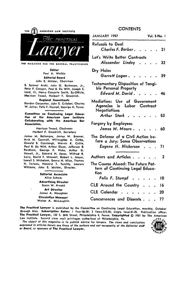 handle is hein.ali/praclaw0003 and id is 1 raw text is: CONTENTS
JANUARY 1957

g  THE         G A M ERICAN  LAW   INSTITUTE
TJ MAGAZINE FOR THE GENERAL PRACTITIONER

Editor
Paul A. Wolkin
Editorial Board
John E. Mulder, Chairman
S. Samuel Arsht, John G. Buchanan, Jr.,
Peter F. Coogan. Paul B. De Witt, Joseph S.
Lord, III, Henry Cassorte Smith, Ex-Officio,
Hatrison Tweed, Herbert F. Goodrich.
Regional Consultants
Gordon Carpenter, John E. Cribbet, Charles
W. Joiner, Felix F. Stumpf, George H. Turner
Committee on Continuing Legal Educa-
tion of the   American   Law   Institute
Collaborating with the American Bar
Association.
Harrison Tweed, Chairman
Herbert F. Goodrich, Secretary
James M. Ballengee, James M. Brenner,
Arch M. Contrail, Willoughby A. Colby.
Oswald S. Colclough, Marvin K. Collie,
Paul B. De Witt, Arthur Dixon, Jefferson B.
Fordhom, George P. Hoke, Arthur G.
Howell, Jr., Edward H. Jones, Wilfred R.
Lorry, David F. Maxwell, Robert L. Meyer,
Lowell S. Nicholson, Emory H. Niles, Thomas
N. Tarleau, Howard T. Tumilty, Loirrens
Williams, John E. Mulder, Director.
Editorial Associate
Alice Schwar
Advertising Director
Susan W. Arnold
Art Director
James A. Naughton
Circulation Manager
Walter A. McLaughlin

Refusals to Deal
Charles F. Barber ....... 21
Let's Write Better Contracts
Alexander Lindey . . .. 32
Dry Holes
Garrett Logan ........ ..39
Testamentary Disposition of Tangi-
ble Personal Property
Edward M. David ....... 46

Mediation: Use of Government
Agencies in Labor Contract
Negotiations
Arthur Stark ........
Forgery by Employees
James M. Moore .......
The Defense of a Civil Action be-
fore a Jury: Some Observations
Eugene H. Nickerson
Authors and Articles .......
The Course Ahead: The Future Pat-
tern of Continuing Legal Educa-
tion
Felix F. Stumpf .......
CLE Around the Country .
CLE Calendar ..   ........
Concurrences and Dissents .

The Practical Lawyer is published by the Committee on Continuing Legal Education, monthly, October
through May. Subscription Rates: I Year-6.00; 3 Years-$IS.00; single issue-$1.25. Publication office:
The Practical Lawyer. 133 S. 36th Street, Philadelphia 4, Penna. Copyrighted C  1957 by The American
Law Institute. Second class mail privileges authorized at Philadelphia, Pa.                 e*
The object of this magazine is to publish advice for lawyers. The views and conclusions          %
expressed in articles herein are those of the authors and not necessarily of the Editorial staff
or Board, or sponsors of The Practical Lawyer.

Vol. 3-No. I


