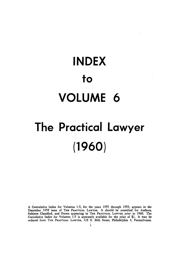 handle is hein.ali/praclaw0006 and id is 1 raw text is: INDEX
to
VOLUME 6

The Practical Lawyer
(1960)
A Cumulative Index for Volumes 1-5, for the years 1955 through 1959, appears in the
December 1959 issue of THE PRACTICAL LAWYER. It should be consulted for Authors,
Subjects Classified, and Forms appearing in THE PRACTICAL LAWYER prior to 1960. The
Cumulative Index for Volumes 1-5 is separately available for the price of $1. It may be
ordered from THE PRACTICAL LAWYER, 133 S. 36th Street, Philadelphia 4, Pennsylvania.
i


