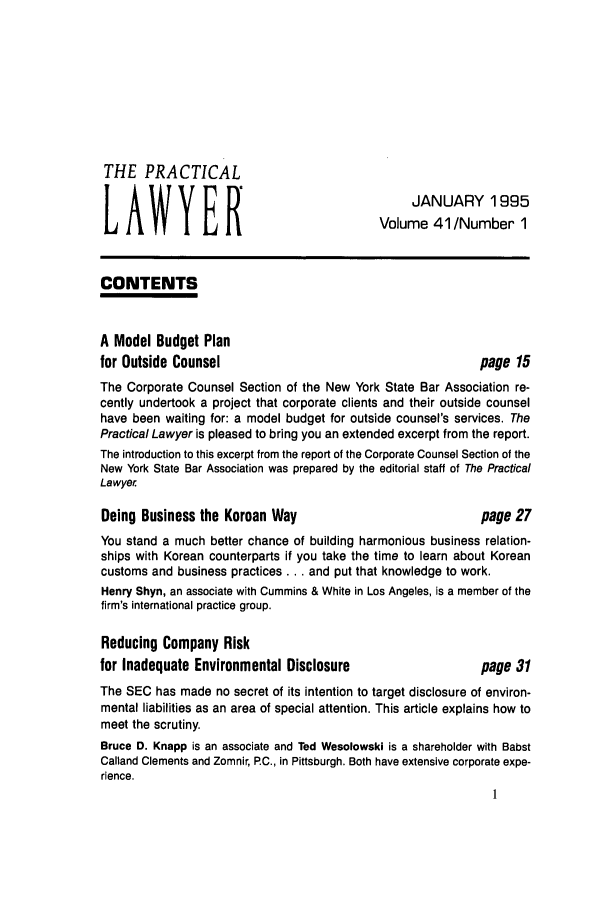 handle is hein.ali/praclaw0041 and id is 1 raw text is: THE PRACTICAL
JANUARY 1995
LAWYER
Volume 41/Number 1
CONTENTS
A Model Budget Plan
for Outside Counsel                                   page 15
The Corporate Counsel Section of the New York State Bar Association re-
cently undertook a project that corporate clients and their outside counsel
have been waiting for: a model budget for outside counsel's services. The
Practical Lawyer is pleased to bring you an extended excerpt from the report.
The introduction to this excerpt from the report of the Corporate Counsel Section of the
New York State Bar Association was prepared by the editorial staff of The Practical
Lawyer
Doing Business the Korean Way                         page 27
You stand a much better chance of building harmonious business relation-
ships with Korean counterparts if you take the time to learn about Korean
customs and business practices ... and put that knowledge to work.
Henry Shyn, an associate with Cummins & White in Los Angeles, is a member of the
firm's international practice group.
Reducing Company Risk
for Inadequate Environmental Disclosure               page 31
The SEC has made no secret of its intention to target disclosure of environ-
mental liabilities as an area of special attention. This article explains how to
meet the scrutiny.
Bruce D. Knapp is an associate and Ted Wesolowski is a shareholder with Babst
Calland Clements and Zomnir, P.C., in Pittsburgh. Both have extensive corporate expe-
rience.



