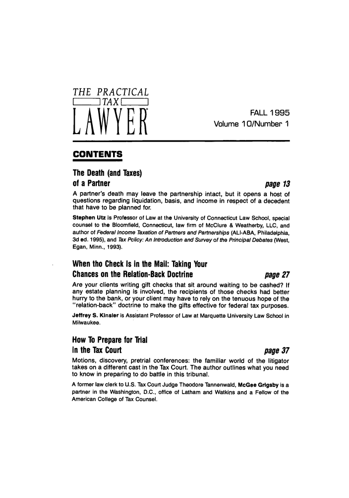 handle is hein.ali/practax0010 and id is 1 raw text is: THE PRACTICAL
TAX    I    i
FALL 1995
LAWYER                                    Volume 1 0/Number 1
CONTENTS
The Death (and Taxes)
of a Partner                                             page 13
A partner's death may leave the partnership intact, but it opens a host of
questions regarding liquidation, basis, and income in respect of a decedent
that have to be planned for.
Stephen Utz is Professor of Law at the University of Connecticut Law School, special
counsel to the Bloomfield, Connecticut, law firm of McClure & Weatherby, LLC, and
author of Federal Income Taxation of Partners and Partnerships (ALI-ABA, Philadelphia,
3d ed. 1995), and Tax Policy: An Introduction and Survey of the Principal Debates (West,
Egan, Minn., 1993).
When the Check Is in the Mail: Taking Your
Chances on the Relation-Back Doctrine                    page 27
Are your clients writing gift checks that sit around waiting to be cashed? If
any estate planning is involved, the recipients of those checks had better
hurry to the bank, or your client may have to rely on the tenuous hope of the
relation-back doctrine to make the gifts effective for federal tax purposes.
Jeffrey S. Kinsler is Assistant Professor of Law at Marquette University Law School in
Milwaukee.
How To Prepare for Trial
in the Tax Court                                         page 37
Motions, discovery, pretrial conferences: the familiar world of the litigator
takes on a different cast in the Tax Court. The author outlines what you need
to know in preparing to do battle in this tribunal.
A former law clerk to U.S. Tax Court Judge Theodore Tannenwald, McGee Grigsby is a
partner in the Washington, D.C., office of Latham and Watkins and a Fellow of the
American College of Tax Counsel.


