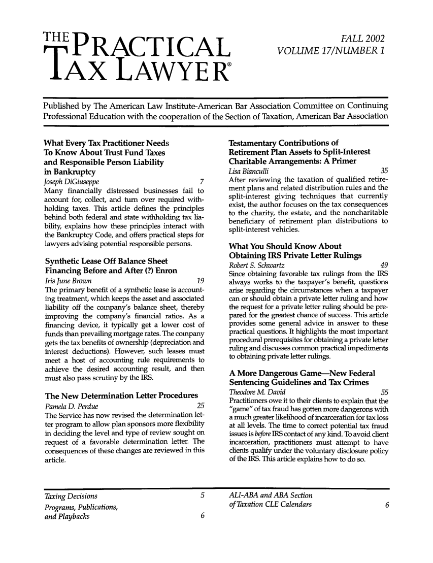 handle is hein.ali/practax0017 and id is 1 raw text is: THE PRACTICAL
TAX LAWYER

FALL 2002
VOLUME 17/NUMBER 1

Published by The American Law Institute-American Bar Association Committee on Continuing
Professional Education with the cooperation of the Section of Taxation, American Bar Association

What Every Tax Practitioner Needs
To Know About Trust Fund Taxes
and Responsible Person Liability
in Bankruptcy
Joseph DiGiuseppe                             7
Many financially distressed businesses fail to
account for, collect, and turn over required with-
holding taxes. This article defines the principles
behind both federal and state withholding tax lia-
bility, explains how these principles interact with
the Bankruptcy Code, and offers practical steps for
lawyers advising potential responsible persons.
Synthetic Lease Off Balance Sheet
Financing Before and After (?) Enron
Iris June Brown                              19
The primary benefit of a synthetic lease is account-
ing treatment, which keeps the asset and associated
liability off the company's balance sheet, thereby
improving the company's financial ratios. As a
financing device, it typically get a lower cost of
funds than prevailing mortgage rates. The company
gets the tax benefits of ownership (depreciation and
interest deductions). However, such leases must
meet a host of accounting rule requirements to
achieve the desired accounting result, and then
must also pass scrutiny by the IRS.
The New Determination Letter Procedures
Pamela D. Perdue                             25
The Service has now revised the determination let-
ter program to allow plan sponsors more flexibility
in deciding the level and type of review sought on
request of a favorable determination letter. The
consequences of these changes are reviewed in this
article.

Testamentary Contributions of
Retirement Plan Assets to Split-Interest
Charitable Arrangements: A Primer
Lisa Bianculli                               35
After reviewing the taxation of qualified retire-
ment plans and related distribution rules and the
split-interest giving techniques that currently
exist, the author focuses on the tax consequences
to the charity, the estate, and the noncharitable
beneficiary of retirement plan distributions to
split-interest vehicles.
What You Should Know About
Obtaining IRS Private Letter Rulings
Robert S. Schwartz                           49
Since obtaining favorable tax rulings from the ERS
always works to the taxpayer's benefit, questions
arise regarding the circumstances when a taxpayer
can or should obtain a private letter ruling and how
the request for a private letter ruling should be pre-
pared for the greatest chance of success. This article
provides some general advice in answer to these
practical questions. It highlights the most important
procedural prerequisites for obtaining a private letter
ruling and discusses common practical impediments
to obtaining private letter rulings.
A More Dangerous Game-New Federal
Sentencing Guidelines and Tax Crimes
Theodore M. David                            55
Practitioners owe it to their clients to explain that the
game of tax fraud has gotten more dangerous with
a much greater likelihood of incarceration for tax loss
at all levels. The time to correct potential tax fraud
issues is before IRS contact of any kind. To avoid client
incarceration, practitioners must attempt to have
clients qualify under the voluntary disclosure policy
of the IRS. This article explains how to do so.

Taxing Decisions
Programs, Publications,
and Playbacks

5      ALI-ABA and ABA Section
of Taxation CLE Calendars


