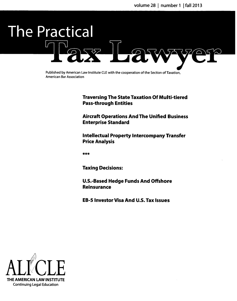 handle is hein.ali/practax0028 and id is 1 raw text is: volume 28 I number 1 1 fall 2013

Published by American Law Institute CLE with the cooperation of the Section of Taxation,
American Bar Association
Traversing The State Taxation Of Multi-tiered
Pass-through Entities
Aircraft Operations And The Unified Business
Enterprise Standard
Intellectual Property Intercompany Transfer
Price Analysis
Taxing Decisions:
U.S.-Based Hedge Funds And Offshore
Reinsurance
EB-5 Investor Visa And U.S. Tax Issues

ALICLE
THE AMERICAN LAW INSTITUTE
Continuing Legal Education



