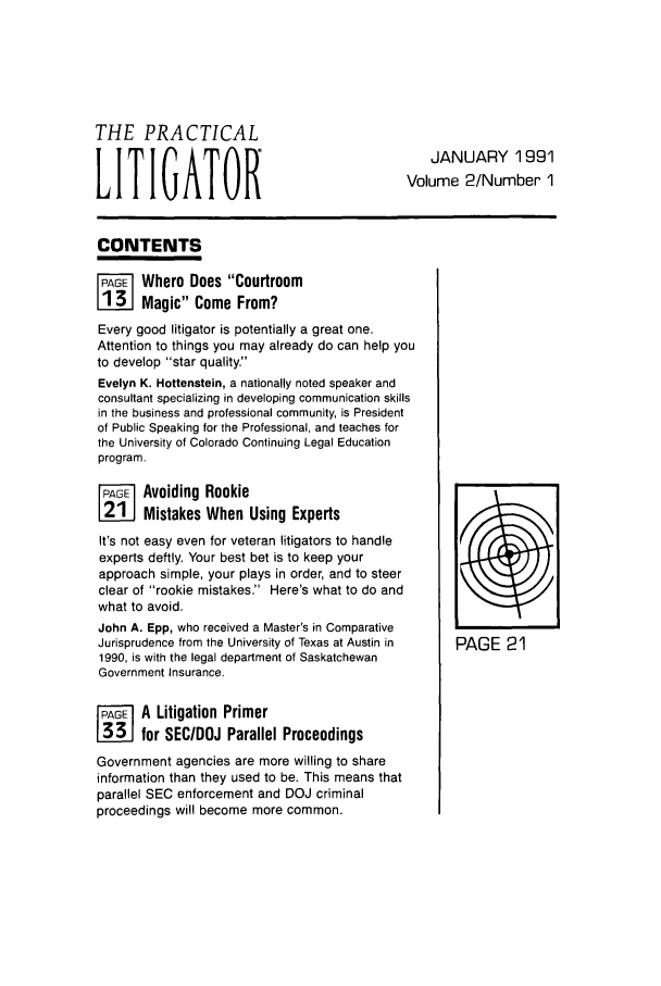 handle is hein.ali/practlit0002 and id is 1 raw text is: THE PRACTICAL
JANUARY 1991
LITIGATOR                                 Volume 2/Number 1
CONTENTS
~i Where Does Courtroom
Magic Come From?
Every good litigator is potentially a great one.
Attention to things you may already do can help you
to develop star quality.
Evelyn K. Hottenstein, a nationally noted speaker and
consultant specializing in developing communication skills
in the business and professional community, is President
of Public Speaking for the Professional, and teaches for
the University of Colorado Continuing Legal Education
program.
F     Avoiding Rookie
Mistakes When Using Experts
It's not easy even for veteran litigators to handle
experts deftly. Your best bet is to keep your
approach simple, your plays in order, and to steer
clear of rookie mistakes. Here's what to do and
what to avoid.
John A. Epp, who received a Master's in Comparative
Jurisprudence from the University of Texas at Austin in  PAGE 21
1990, is with the legal department of Saskatchewan
Government Insurance.
PAG-E A Litigation Primer
LNEJ for SEC/DOJ Parallel Proceedings
Government agencies are more willing to share
information than they used to be. This means that
parallel SEC enforcement and DOJ criminal
proceedings will become more common.


