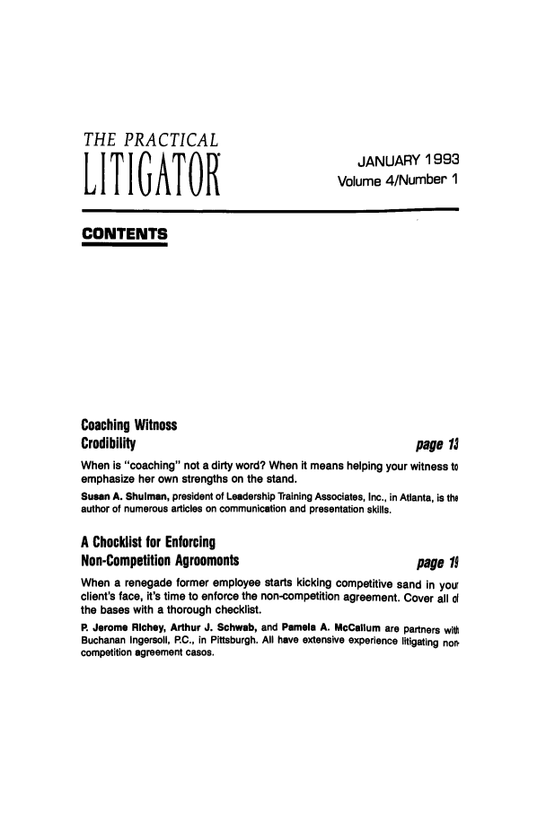 handle is hein.ali/practlit0004 and id is 1 raw text is: THE PRACTICAL
LITIGATOR

JANUARY 1993
Volume 4/Number 1

CONTENTS

Coaching Witness
Credibility

page 1J

When is coaching not a dirty word? When it means helping your witness to
emphasize her own strengths on the stand.
Susan A. Shulman, president of Leadership Training Associates, Inc., in Atlanta, is the
author of numerous articles on communication and presentation skills.
A Checklist for Enforcing
Non-Competition Agreements                               page 19
When a renegade former employee starts kicking competitive sand in your
client's face, it's time to enforce the non-competition agreement. Cover all d
the bases with a thorough checklist.
P. Jerome Richey, Arthur J. Schwab, and Pamela A. McCallum are partners with
Buchanan Ingersoll, RC., in Pittsburgh. All have extensive experience litigating nor.
competition agreement cases.


