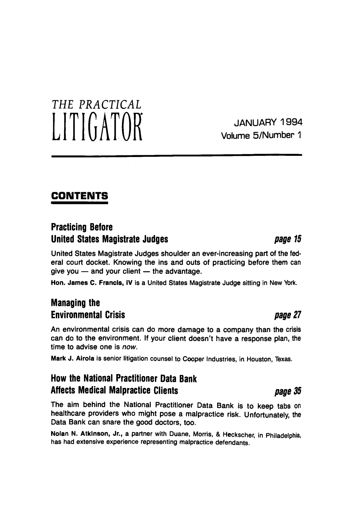 handle is hein.ali/practlit0005 and id is 1 raw text is: THE PRACTICAL
JANUARY 1994
LITIATORVolume 5/Number 1
CONTENTS
Practicing Before
United States Magistrate Judges                          page 15
United States Magistrate Judges shoulder an ever-increasing part of the fed-
eral court docket. Knowing the ins and outs of practicing before them can
give you - and your client - the advantage.
Hon. James C. Francis, IV is a United States Magistrate Judge sitting in New York.
Managing the
Environmental Crisis                                     page 27
An environmental crisis can do more damage to a company than the crisis
can do to the environment. If your client doesn't have a response plan, the
time to advise one is now.
Mark J. Airola is senior litigation counsel to Cooper Industries, in Houston, Texas.
How the National Practitioner Data Bank
Affects Medical Malpractice Clients                      page 35
The aim behind the National Practitioner Data Bank is to keep tabs on
healthcare providers who might pose a malpractice risk. Unfortunately, the
Data Bank can snare the good doctors, too.
Nolan N. Atkinson, Jr., a partner with Duane, Morris, & Heckscher, in Philadelphia,
has had extensive experience representing malpractice defendants.


