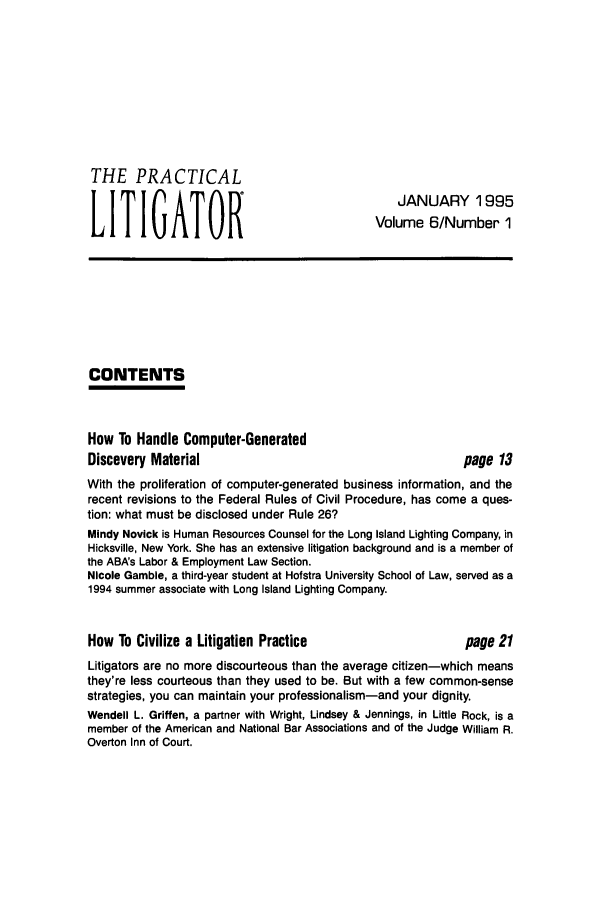 handle is hein.ali/practlit0006 and id is 1 raw text is: THE PRACTICAL
LITIGATOR

JANUARY 1995
Volume 6/Number 1

CONTENTS

How To Handle Computer-Generated
Discovery Material

page 13

With the proliferation of computer-generated business information, and the
recent revisions to the Federal Rules of Civil Procedure, has come a ques-
tion: what must be disclosed under Rule 26?
Mindy Novick is Human Resources Counsel for the Long Island Lighting Company, in
Hicksville, New York. She has an extensive litigation background and is a member of
the ABA's Labor & Employment Law Section.
Nicole Gamble, a third-year student at Hofstra University School of Law, served as a
1994 summer associate with Long Island Lighting Company.

How To Civilize a Litigation Practice

page 21

Litigators are no more discourteous than the average citizen-which means
they're less courteous than they used to be. But with a few common-sense
strategies, you can maintain your professionalism-and your dignity.
Wendell L. Griffen, a partner with Wright, Lindsey & Jennings, in Little Rock, is a
member of the American and National Bar Associations and of the Judge William R.
Overton Inn of Court.



