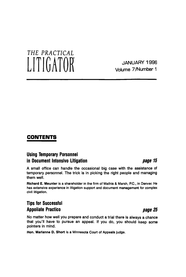 handle is hein.ali/practlit0007 and id is 1 raw text is: THE PRACTICAL
LITIGATOR

JANUARY 1996
Volume 7/Number 1

CONTENTS

Using Temporary Personnel
in Document Intensive Litigation

page 15

A small office can handle the occasional big case with the assistance of
temporary personnel. The trick is in picking the right people and managing
them well.
Richard E. Meunler is a shareholder in the firm of Mathis & Marsh, P.C., in Denver. He
has extensive experience in litigation support and document management for complex
civil litigation.
Tips for Successful
Appellate Practice                                     page 25
No matter how well you prepare and conduct a trial there is always a chance
that you'll have to pursue an appeal. If you do, you should keep some
pointers in mind.
Hon. Marianne D. Short is a Minnesota Court of Appeals judge.



