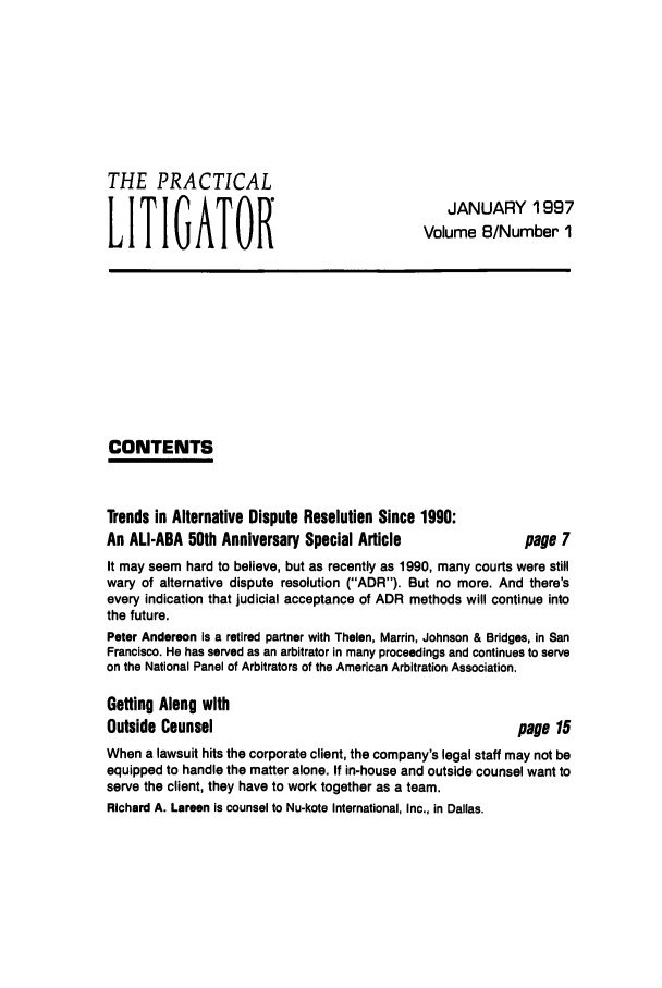 handle is hein.ali/practlit0008 and id is 1 raw text is: THE PRACTICAL
LITIGATOR

JANUARY 1997
Volume 8/Number 1

CONTENTS

Trends in Alternative Dispute Resolution Since 1990:
An ALI-ABA 50th Anniversary Special Article

page 7

It may seem hard to believe, but as recently as 1990, many courts were still
wary of alternative dispute resolution (ADR). But no more. And there's
every indication that judicial acceptance of ADR methods will continue into
the future.
Peter Anderson is a retired partner with Thelen, Marrin, Johnson & Bridges, in San
Francisco. He has served as an arbitrator in many proceedings and continues to serve
on the National Panel of Arbitrators of the American Arbitration Association.
Getting Along with
Outside Counsel                                         page 15
When a lawsuit hits the corporate client, the company's legal staff may not be
equipped to handle the matter alone. If in-house and outside counsel want to
serve the client, they have to work together as a team.
Richard A. Larsen is counsel to Nu-kote International, Inc., in Dallas.


