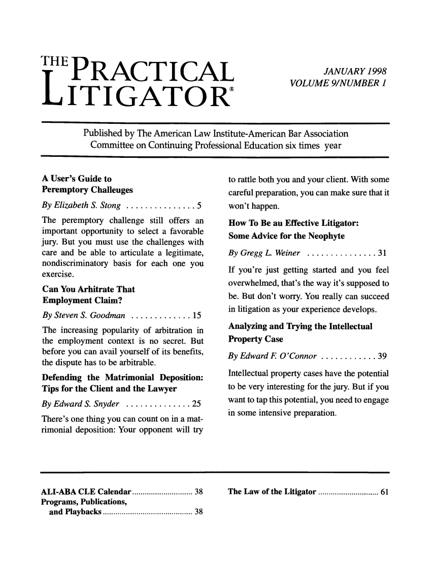 handle is hein.ali/practlit0009 and id is 1 raw text is: HE PRACTICAL
LITIGATOR:

JANUARY 1998
VOLUME 9/NUMBER 1

Published by The American Law Institute-American Bar Association
Committee on Continuing Professional Education six times year

A User's Guide to
Peremptory Challenges
By Elizabeth S. Stong  ............... 5
The peremptory challenge still offers an
important opportunity to select a favorable
jury. But you must use the challenges with
care and be able to articulate a legitimate,
nondiscriminatory basis for each one you
exercise.
Can You Arbitrate That
Employment Claim?
By Steven S. Goodman ............. 15
The increasing popularity of arbitration in
the employment context is no secret. But
before you can avail yourself of its benefits,
the dispute has to be arbitrable.
Defending the Matrimonial Deposition:
Tips for the Client and the Lawyer
By Edward S. Snyder .............. 25
There's one thing you can count on in a mat-
rimonial deposition: Your opponent will try

to rattle both you and your client. With some
careful preparation, you can make sure that it
won't happen.
How To Be an Effective Litigator:
Some Advice for the Neophyte
By Gregg L Weiner ............... 31
If you're just getting started and you feel
overwhelmed, that's the way it's supposed to
be. But don't worry. You really can succeed
in litigation as your experience develops.
Analyzing and Trying the Intellectual
Property Case
By Edward F O'Connor ............ 39
Intellectual property cases have the potential
to be very interesting for the jury. But if you
want to tap this potential, you need to engage
in some intensive preparation.

ALI-ABA CLE Calendar ........................ 38
Programs, Publications,
and  Playbacks ....................................... 38

The Law of the Litigator ......................... 61


