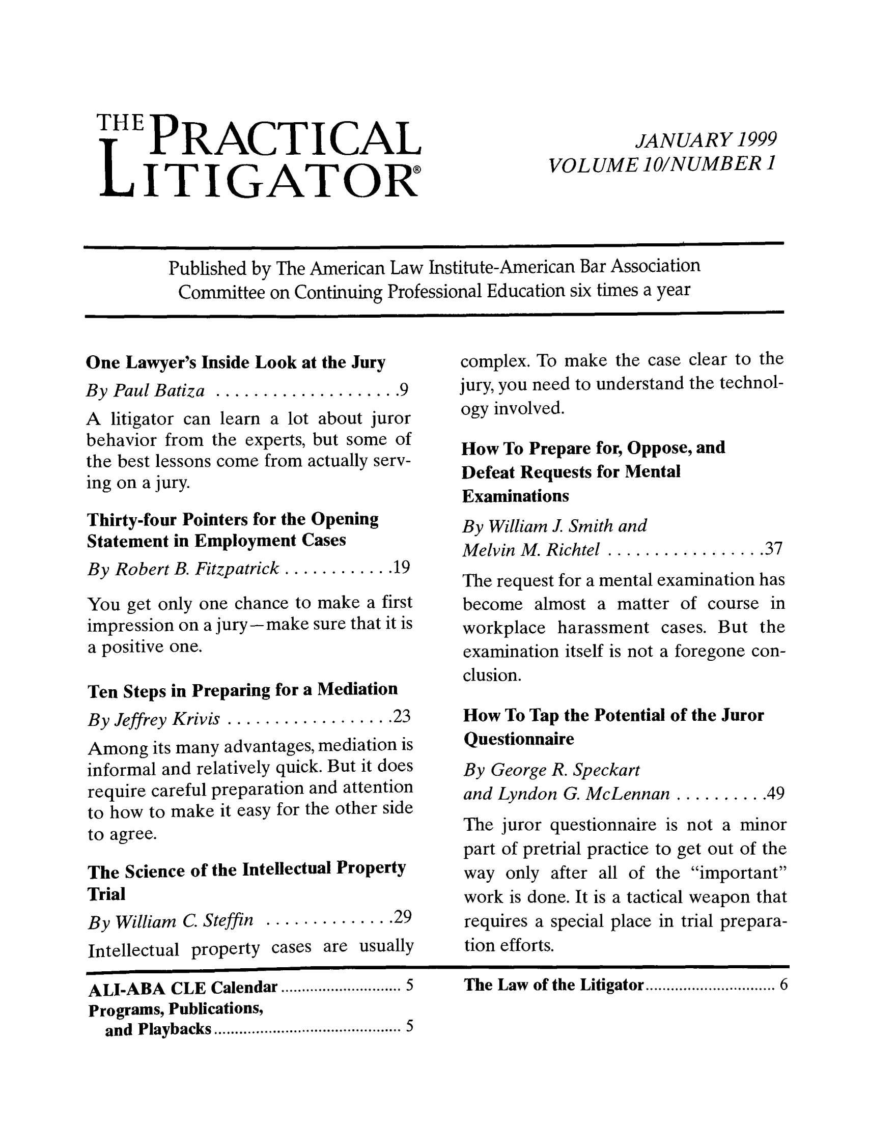 handle is hein.ali/practlit0010 and id is 1 raw text is: THE PRACTICAL
LITIGATOR

JANUARY 1999
VOLUME 1O/NUMBER 1

Published by The American Law Institute-American Bar Association
Committee on Continuing Professional Education six times a year

One Lawyer's Inside Look at the Jury
By Paul Batiza..................9
A litigator can learn a lot about juror
behavior from the experts, but some of
the best lessons come from actually serv-
ing on a jury.
Thirty-four Pointers for the Opening
Statement in Employment Cases
By Robert B. Fitzpatrick.............19
You get only one chance to make a first
impression on a jury--make sure that it is
a positive one.
Ten Steps in Preparing for a Mediation
By Jeffrey Krivis........... .......023
Among its many advantages, mediation is
informal and relatively quick. But it does
require careful preparation and attention
to how to make it easy for the other side
to agree.
The Science of the Intellectual Property
Trial
By William C. Steffin............. 29
Intellectual property cases are usually

complex. To make the case clear to the
jury, you need to understand the technol-
ogy involved.
How To Prepare for, Oppose, and
Defeat Requests for Mental
Examinations
By William J Smith and
Melvin M. Richtel................37
The request for a mental examination has
become almost a matter of course in
workplace harassment cases. But the
examination itself is not a foregone con-
clusion.
How To Tap the Potential of the Juror
Questionnaire
By George R. Speckart
and Lyndon G. McLennan...........49
The juror questionnaire is not a minor
part of pretrial practice to get out of the
way only after all of the important
work is done. It is a tactical weapon that
requires a special place in trial prepara-
tion efforts.

ALI-ABA CLE Calendar................. 5
Programs, Publications,
and Playbacks...................... 5

The Law of the Litigator.................. 6

                       I                                                                 I           I                                                                                                                     I                                                                  I                               II                                       I                                                                                    I


