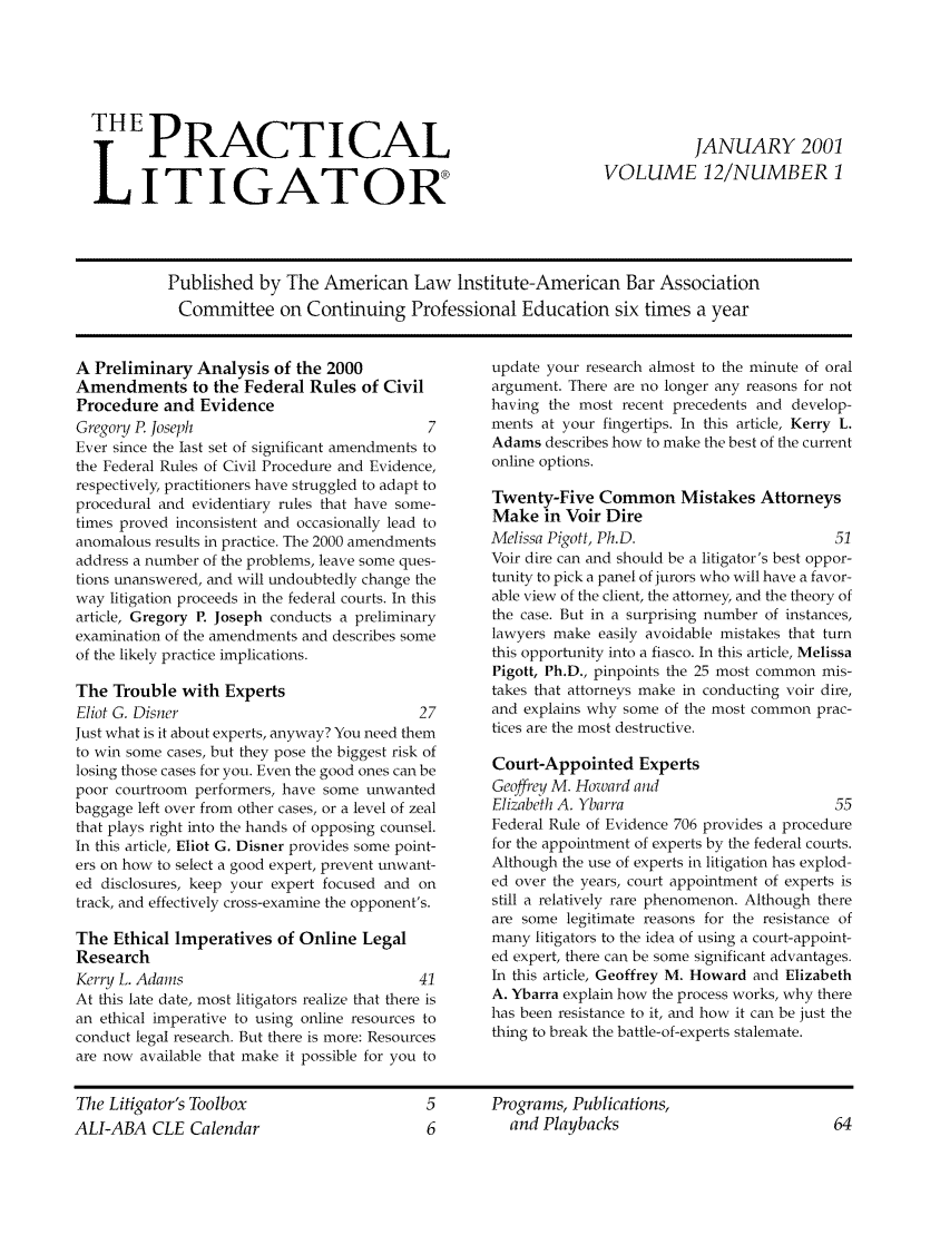 handle is hein.ali/practlit0012 and id is 1 raw text is: THEPRACTICAL
LITIGATOR

JANUARY 2001
VOLUME 12/NUMBER 1

Published by The American Law Institute-American Bar Association
Committee on Continuing Professional Education six times a year

A Preliminary Analysis of the 2000
Amendments to the Federal Rules of Civil
Procedure and Evidence
Gregory P Joseph                              7
Ever since the last set of significant amendments to
the Federal Rules of Civil Procedure and Evidence,
respectively, practitioners have struggled to adapt to
procedural and evidentiary rules that have some-
times proved inconsistent and occasionally lead to
anomalous results in practice. The 2000 amendments
address a number of the problems, leave some ques-
tions unanswered, and will undoubtedly change the
way litigation proceeds in the federal courts. In this
article, Gregory P. Joseph conducts a preliminary
examination of the amendments and describes some
of the likely practice implications.
The Trouble with Experts
Eliot G. Disner                              27
Just what is it about experts, anyway? You need them
to win some cases, but they pose the biggest risk of
losing those cases for you. Even the good ones can be
poor courtroom performers, have some unwanted
baggage left over from other cases, or a level of zeal
that plays right into the hands of opposing counsel.
In this article, Eliot G. Disner provides some point-
ers on how to select a good expert, prevent unwant-
ed disclosures, keep your expert focused and on
track, and effectively cross-examine the opponent's.
The Ethical Imperatives of Online Legal
Research
Kerry L. Adams                               41
At this late date, most litigators realize that there is
an ethical imperative to using online resources to
conduct legal research. But there is more: Resources
are now available that make it possible for you to

update your research almost to the minute of oral
argument. There are no longer any reasons for not
having the most recent precedents and develop-
ments at your fingertips. In this article, Kerry L.
Adams describes how to make the best of the current
online options.
Twenty-Five Common Mistakes Attorneys
Make in Voir Dire
Melissa Pigott, Ph.D.                         51
Voir dire can and should be a litigator's best oppor-
tunity to pick a panel of jurors who will have a favor-
able view of the client, the attorney, and the theory of
the case. But in a surprising number of instances,
lawyers make easily avoidable mistakes that turn
this opportunity into a fiasco. In this article, Melissa
Pigott, Ph.D., pinpoints the 25 most common mis-
takes that attorneys make in conducting voir dire,
and explains why some of the most common prac-
tices are the most destructive.
Court-Appointed Experts
Geoffrey M. Howard and
Elizabeth A. Ybarra                           55
Federal Rule of Evidence 706 provides a procedure
for the appointment of experts by the federal courts.
Although the use of experts in litigation has explod-
ed over the years, court appointment of experts is
still a relatively rare phenomenon. Although there
are some legitimate reasons for the resistance of
many litigators to the idea of using a court-appoint-
ed expert, there can be some significant advantages.
In this article, Geoffrey M. Howard and Elizabeth
A. Ybarra explain how the process works, why there
has been resistance to it, and how it can be just the
thing to break the battle-of-experts stalemate.

The Litigator's Toolbox
ALI-ABA CLE Calendar

5       Programs, Publications,
6         and Playbacks


