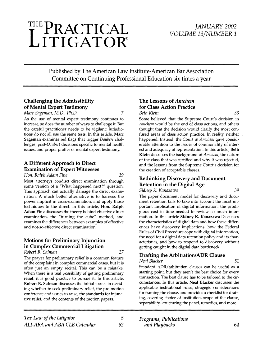 handle is hein.ali/practlit0013 and id is 1 raw text is: THE PRACTICAL
LITIGATOR

JANUARY 2002
VOLUME 13/NUMBER 1

Published by The American Law Institute-American Bar Association
Committee on Continuing Professional Education six times a year

Challenging the Admissibility
of Mental Expert Testimony
Marc Sageman, M.D., Ph.D.                        7
As the use of mental expert testimony continues to
increase, so does the number of ways to challenge it. But
the careful practitioner needs to be vigilant: Jurisdic-
tions do not all use the same tests. In this article, Marc
Sageman examines red flags that trigger Daubert chal-
lenges, post-Daubert decisions specific to mental health
issues, and proper proffer of mental expert testimony.
A Different Approach to Direct
Examination of Expert Witnesses
Hon. Ralph Adam Fine                            19
Most attorneys conduct direct examination through
some version of a What happened next? question.
This approach can actually damage the direct exami-
nation. A much better alternative is to harness the
power implicit in cross-examination, and apply those
techniques to the direct. In this article, Hon. Ralph
Adam Fine discusses the theory behind effective direct
examination, the turning the cube method, and
examines the differences between examples of effective
and not-so-effective direct examination.
Motions for Preliminary Injunction
in Complex Commercial Litigation
Robert R. Salman                                27
The prayer for preliminary relief is a common feature
of the complaint in complex commercial cases, but it is
often just an empty recital. This can be a mistake.
When there is a real possibility of getting preliminary
relief, it is good practice to pursue it. In this article,
Robert R. Salman discusses the initial issues in decid-
ing whether to seek preliminary relief, the pre-motion
conference and issues to raise, the standards for injunc-
tive relief, and the contents of the motion papers.

The Lessons of Amchem
for Class Action Practice
Beth Klein                                       33
Some believed that the Supreme Court's decision in
Amchem would be the end of class actions, and others
thought that the decision would clarify the most con-
fused areas of class action practice. In reality, neither
happened. Instead, the Court in Arnchem gave consid-
erable attention to the issues of commonality of inter-
est and adequacy of representation. In this article, Beth
Klein discusses the background of Amchem, the nature
of the class that was certified and why it was rejected,
and the lessons from the Supreme Court's decision for
the creation of acceptable classes.
Rethinking Discovery and Document
Retention in the Digital Age
Sidney K. Kanazawa                               39
The paper document model for discovery and docu-
ment retention fails to take into account the most im-
portant implication of digital information: the prodi-
gious cost in time needed to review so much infor-
mation. In this article Sidney K. Kanazawa Discusses
the characteristics of digital data and how these differ-
ences have discovery implications, how the Federal
Rules of Civil Procedure cope with digital information,
the need for a digital data retention policy and its char-
acteristics, and how to respond to discovery without
getting caught in the digtial data bottleneck.
Drafting the Arbitration/ADR Clause
Neal Blacker                                     51
Standard ADR/arbitration clauses can be useful as a
starting point, but they aren't the best choice for every
transaction. The best clause has to be tailored to the cir-
cumstances. In this article, Neal Blacker discusses the
applicable institutional rules, stragegic considerations
for framing the clause, and provides a checklist for draft-
ing, covering choice of institution, scope of the clause,
separability, structuring the panel, remedies, and more.

The Law of the Litigator
ALI-ABA and ABA CLE Calendar

Programs, Publications
and Playbacks


